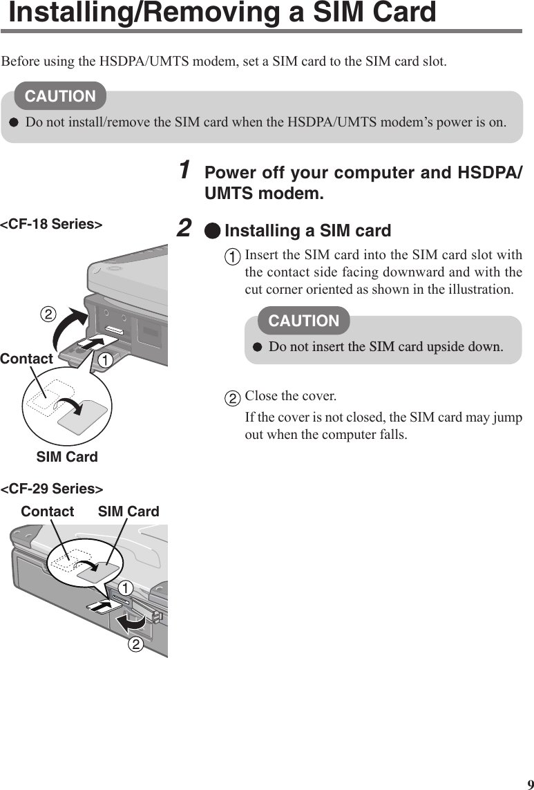 91Power off your computer and HSDPA/UMTS modem.2Installing a SIM cardInsert the SIM card into the SIM card slot withthe contact side facing downward and with thecut corner oriented as shown in the illustration.Close the cover.If the cover is not closed, the SIM card may jumpout when the computer falls.ContactCAUTIONDo not insert the SIM card upside down.Installing/Removing a SIM CardBefore using the HSDPA/UMTS modem, set a SIM card to the SIM card slot.CAUTIONDo not install/remove the SIM card when the HSDPA/UMTS modem’s power is on.SIM Card&lt;CF-18 Series&gt;&lt;CF-29 Series&gt;Contact SIM Card
