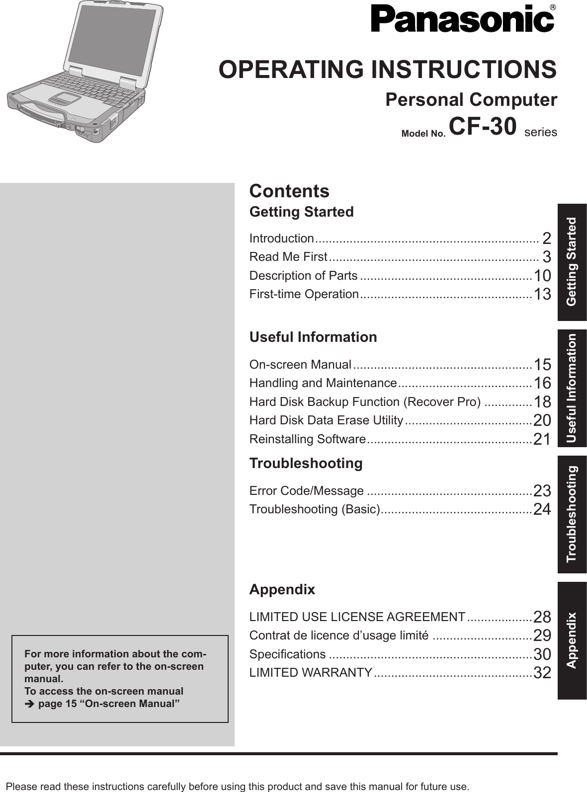 ContentsGetting StartedOPERATING INSTRUCTIONSPersonal ComputerModel No. CF-30 seriesIntroduction ................................................................. 2Read Me First ............................................................. 3Description of Parts ..................................................10First-time Operation ..................................................13Useful InformationOn-screen Manual ....................................................15Handling and Maintenance .......................................16Hard Disk Backup Function (Recover Pro) ..............18Hard Disk Data Erase Utility .....................................20Reinstalling Software ................................................21TroubleshootingError Code/Message ................................................23Troubleshooting (Basic) ............................................24AppendixLIMITED USE LICENSE AGREEMENT ...................28Contrat de licence d’usage limité .............................29Speciﬁ cations ...........................................................30LIMITED WARRANTY ..............................................32Please read these instructions carefully before using this product and save this manual for future use.For more information about the com-puter, you can refer to the on-screen manual.To access the on-screen manual  page 15 “On-screen Manual”Getting StartedUseful InformationTroubleshootingAppendix