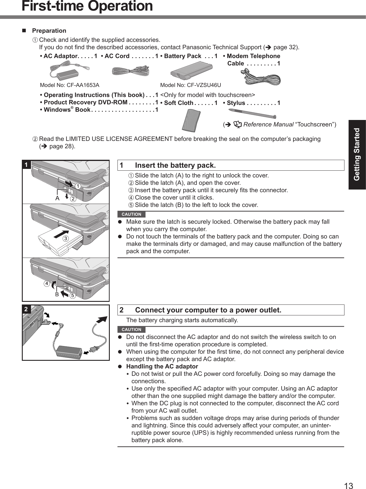 13Getting Started PreparationA Check and identify the supplied accessories.If you do not ﬁ nd the described accessories, contact Panasonic Technical Support ( page 32).• AC Adaptor . . . . . 1Model No: CF-AA1653A• AC Cord . . . . . . . 1 • Battery Pack  . . . 1Model No: CF-VZSU46U• Modem Telephone Cable  . . . . . . . . . 1• Operating Instructions (This book) . . .1• Product Recovery DVD-ROM . . . . . . . .1• Windows® Book . . . . . . . . . . . . . . . . . . .1&lt;Only for model with touchscreen&gt;• Soft Cloth . . . . . . 1 • Stylus . . . . . . . . . 1(   Reference Manual “Touchscreen”)B Read the LIMITED USE LICENSE AGREEMENT before breaking the seal on the computer’s packaging ( page 28).1  Insert the battery pack.A Slide the latch (A) to the right to unlock the cover.B Slide the latch (A), and open the cover.C Insert the battery pack until it securely ﬁ ts the connector.D Close the cover until it clicks.E Slide the latch (B) to the left to lock the cover. CAUTION   Make sure the latch is securely locked. Otherwise the battery pack may fall when you carry the computer.  Do not touch the terminals of the battery pack and the computer. Doing so can make the terminals dirty or damaged, and may cause malfunction of the battery pack and the computer.2  Connect your computer to a power outlet.  The battery charging starts automatically. CAUTION   Do not disconnect the AC adaptor and do not switch the wireless switch to on until the ﬁ rst-time operation procedure is completed.  When using the computer for the ﬁ rst time, do not connect any peripheral device except the battery pack and AC adaptor.  Handling the AC adaptor Do not twist or pull the AC power cord forcefully. Doing so may damage the connections. Use only the speciﬁ ed AC adaptor with your computer. Using an AC adaptor other than the one supplied might damage the battery and/or the computer. When the DC plug is not connected to the computer, disconnect the AC cord from your AC wall outlet. Problems such as sudden voltage drops may arise during periods of thunder and lightning. Since this could adversely affect your computer, an uninter-ruptible power source (UPS) is highly recommended unless running from the battery pack alone.1351242First-time Operation