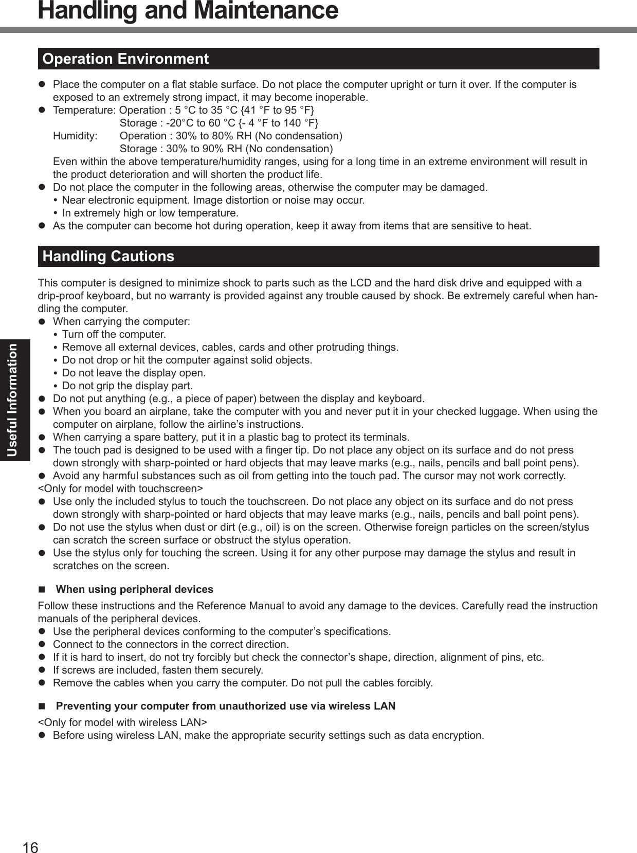 16Useful InformationHandling and MaintenanceOperation Environment  Place the computer on a ﬂ at stable surface. Do not place the computer upright or turn it over. If the computer is exposed to an extremely strong impact, it may become inoperable.  Temperature: Operation : 5 °C to 35 °C {41 °F to 95 °F}    Storage : -20°C to 60 °C {- 4 °F to 140 °F}  Humidity:  Operation : 30% to 80% RH (No condensation)    Storage : 30% to 90% RH (No condensation) Even within the above temperature/humidity ranges, using for a long time in an extreme environment will result in the product deterioration and will shorten the product life.  Do not place the computer in the following areas, otherwise the computer may be damaged. Near electronic equipment. Image distortion or noise may occur. In extremely high or low temperature.  As the computer can become hot during operation, keep it away from items that are sensitive to heat.Handling CautionsThis computer is designed to minimize shock to parts such as the LCD and the hard disk drive and equipped with a drip-proof keyboard, but no warranty is provided against any trouble caused by shock. Be extremely careful when han-dling the computer.  When carrying the computer: Turn off the computer. Remove all external devices, cables, cards and other protruding things. Do not drop or hit the computer against solid objects. Do not leave the display open. Do not grip the display part.  Do not put anything (e.g., a piece of paper) between the display and keyboard.  When you board an airplane, take the computer with you and never put it in your checked luggage. When using the computer on airplane, follow the airline’s instructions.  When carrying a spare battery, put it in a plastic bag to protect its terminals.  The touch pad is designed to be used with a ﬁ nger tip. Do not place any object on its surface and do not press down strongly with sharp-pointed or hard objects that may leave marks (e.g., nails, pencils and ball point pens).  Avoid any harmful substances such as oil from getting into the touch pad. The cursor may not work correctly.&lt;Only for model with touchscreen&gt;  Use only the included stylus to touch the touchscreen. Do not place any object on its surface and do not press down strongly with sharp-pointed or hard objects that may leave marks (e.g., nails, pencils and ball point pens).  Do not use the stylus when dust or dirt (e.g., oil) is on the screen. Otherwise foreign particles on the screen/stylus can scratch the screen surface or obstruct the stylus operation.  Use the stylus only for touching the screen. Using it for any other purpose may damage the stylus and result in scratches on the screen.  When using peripheral devicesFollow these instructions and the Reference Manual to avoid any damage to the devices. Carefully read the instruction manuals of the peripheral devices.  Use the peripheral devices conforming to the computer’s speciﬁ cations.  Connect to the connectors in the correct direction.  If it is hard to insert, do not try forcibly but check the connector’s shape, direction, alignment of pins, etc.  If screws are included, fasten them securely.  Remove the cables when you carry the computer. Do not pull the cables forcibly.  Preventing your computer from unauthorized use via wireless LAN&lt;Only for model with wireless LAN&gt;  Before using wireless LAN, make the appropriate security settings such as data encryption.