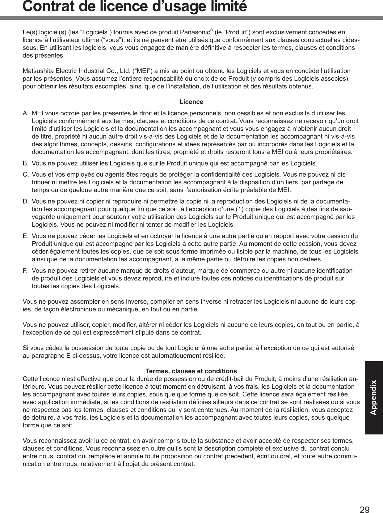 29AppendixContrat de licence d’usage limitéLe(s) logiciel(s) (les “Logiciels”) fournis avec ce produit Panasonic® (le “Produit”) sont exclusivement concédés en licence à l’utilisateur ultime (“vous”), et ils ne peuvent être utilisés que conformément aux clauses contractuelles cides-sous. En utilisant les logiciels, vous vous engagez de manière déﬁ nitive à respecter les termes, clauses et conditions des présentes.Matsushita Electric Industrial Co., Ltd. (“MEI”) a mis au point ou obtenu les Logiciels et vous en concède l’utilisation par les présentes. Vous assumez l’entière responsabilité du choix de ce Produit (y compris des Logiciels associés) pour obtenir les résultats escomptés, ainsi que de l’installation, de l’utilisation et des résultats obtenus.LicenceA.  MEI vous octroie par les présentes le droit et la licence personnels, non cessibles et non exclusifs d’utiliser les Logiciels conformément aux termes, clauses et conditions de ce contrat. Vous reconnaissez ne recevoir qu’un droit limité d’utiliser les Logiciels et la documentation les accompagnant et vous vous engagez à n’obtenir aucun droit de titre, propriété ni aucun autre droit vis-à-vis des Logiciels et de la documentation les accompagnant ni vis-à-vis des algorithmes, concepts, dessins, conﬁ gurations et idées représentés par ou incorporés dans les Logiciels et la documentation les accompagnant, dont les titres, propriété et droits resteront tous à MEI ou à leurs propriétaires.B.  Vous ne pouvez utiliser les Logiciels que sur le Produit unique qui est accompagné par les Logiciels.C.  Vous et vos employés ou agents êtes requis de protéger la conﬁ dentialité des Logiciels. Vous ne pouvez ni dis-tribuer ni mettre les Logiciels et la documentation les accompagnant à la disposition d’un tiers, par partage de temps ou de quelque autre manière que ce soit, sans l’autorisation écrite préalable de MEI.D.  Vous ne pouvez ni copier ni reproduire ni permettre la copie ni la reproduction des Logiciels ni de la documenta-tion les accompagnant pour quelque ﬁ n que ce soit, à l’exception d’une (1) copie des Logiciels à des ﬁ ns de sau-vegarde uniquement pour soutenir votre utilisation des Logiciels sur le Produit unique qui est accompagné par les Logiciels. Vous ne pouvez ni modiﬁ er ni tenter de modiﬁ er les Logiciels.E.  Vous ne pouvez céder les Logiciels et en octroyer la licence à une autre partie qu’en rapport avec votre cession du Produit unique qui est accompagné par les Logiciels à cette autre partie. Au moment de cette cession, vous devez céder également toutes les copies, que ce soit sous forme imprimée ou lisible par la machine, de tous les Logiciels ainsi que de la documentation les accompagnant, à la même partie ou détruire les copies non cédées.F.  Vous ne pouvez retirer aucune marque de droits d’auteur, marque de commerce ou autre ni aucune identiﬁ cation de produit des Logiciels et vous devez reproduire et inclure toutes ces notices ou identiﬁ cations de produit sur toutes les copies des Logiciels.Vous ne pouvez assembler en sens inverse, compiler en sens inverse ni retracer les Logiciels ni aucune de leurs cop-ies, de façon électronique ou mécanique, en tout ou en partie.Vous ne pouvez utiliser, copier, modiﬁ er, altérer ni céder les Logiciels ni aucune de leurs copies, en tout ou en partie, à l’exception de ce qui est expressément stipulé dans ce contrat.Si vous cédez la possession de toute copie ou de tout Logiciel à une autre partie, à l’exception de ce qui est autorisé au paragraphe E ci-dessus, votre licence est automatiquement résiliée.Termes, clauses et conditionsCette licence n’est effective que pour la durée de possession ou de crédit-bail du Produit, à moins d’une résiliation an-térieure. Vous pouvez résilier cette licence à tout moment en détruisant, à vos frais, les Logiciels et la documentation les accompagnant avec toutes leurs copies, sous quelque forme que ce soit. Cette licence sera également résiliée, avec application immédiate, si les conditions de résiliation déﬁ nies ailleurs dans ce contrat se sont réalisées ou si vous ne respectez pas les termes, clauses et conditions qui y sont contenues. Au moment de la résiliation, vous acceptez de détruire, à vos frais, les Logiciels et la documentation les accompagnant avec toutes leurs copies, sous quelque forme que ce soit.Vous reconnaissez avoir lu ce contrat, en avoir compris toute la substance et avoir accepté de respecter ses termes, clauses et conditions. Vous reconnaissez en outre qu’ils sont la description complète et exclusive du contrat conclu entre nous, contrat qui remplace et annule toute proposition ou contrat précédent, écrit ou oral, et toute autre commu-nication entre nous, relativement à l’objet du présent contrat.