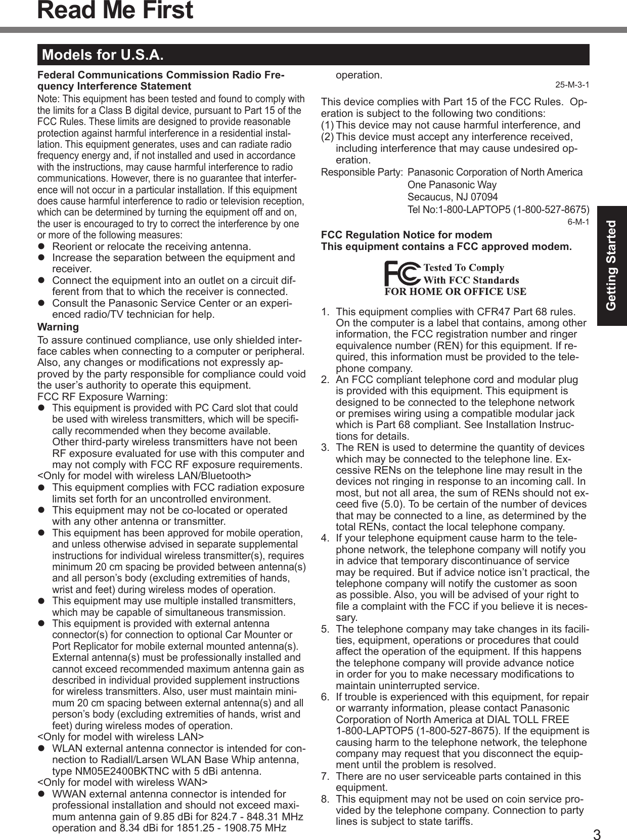 3Getting StartedRead Me FirstModels for U.S.A.Federal Communications Commission Radio Fre-quency Interference StatementNote: This equipment has been tested and found to comply with the limits for a Class B digital device, pursuant to Part 15 of the FCC Rules. These limits are designed to provide reasonable protection against harmful interference in a residential instal-lation. This equipment generates, uses and can radiate radio frequency energy and, if not installed and used in accordance with the instructions, may cause harmful interference to radio communications. However, there is no guarantee that interfer-ence will not occur in a particular installation. If this equipment does cause harmful interference to radio or television reception, which can be determined by turning the equipment off and on, the user is encouraged to try to correct the interference by one or more of the following measures:  Reorient or relocate the receiving antenna.  Increase the separation between the equipment and receiver.  Connect the equipment into an outlet on a circuit dif-ferent from that to which the receiver is connected.  Consult the Panasonic Service Center or an experi-enced radio/TV technician for help.WarningTo assure continued compliance, use only shielded inter-face cables when connecting to a computer or peripheral.  Also, any changes or modiﬁcations not expressly ap-proved by the party responsible for compliance could void the user’s authority to operate this equipment.FCC RF Exposure Warning: This equipment is provided with PC Card slot that could be used with wireless transmitters, which will be speciﬁ-cally recommended when they become available. Other third-party wireless transmitters have not been RF exposure evaluated for use with this computer and may not comply with FCC RF exposure requirements.&lt;Only for model with wireless LAN/Bluetooth&gt;  This equipment complies with FCC radiation exposure limits set forth for an uncontrolled environment.  This equipment may not be co-located or operated with any other antenna or transmitter. This equipment has been approved for mobile operation, and unless otherwise advised in separate supplemental instructions for individual wireless transmitter(s), requires minimum 20 cm spacing be provided between antenna(s) and all person’s body (excluding extremities of hands, wrist and feet) during wireless modes of operation. This equipment may use multiple installed transmitters, which may be capable of simultaneous transmission. This equipment is provided with external antenna connector(s) for connection to optional Car Mounter or Port Replicator for mobile external mounted antenna(s). External antenna(s) must be professionally installed and cannot exceed recommended maximum antenna gain as described in individual provided supplement instructions for wireless transmitters. Also, user must maintain mini-mum 20 cm spacing between external antenna(s) and all person’s body (excluding extremities of hands, wrist and feet) during wireless modes of operation.&lt;Only for model with wireless LAN&gt;  WLAN external antenna connector is intended for con-nection to Radiall/Larsen WLAN Base Whip antenna, type NM05E2400BKTNC with 5 dBi antenna. &lt;Only for model with wireless WAN&gt;  WWAN external antenna connector is intended for professional installation and should not exceed maxi-mum antenna gain of 9.85 dBi for 824.7 - 848.31 MHz operation and 8.34 dBi for 1851.25 - 1908.75 MHz operation.25-M-3-1This device complies with Part 15 of the FCC Rules.  Op-eration is subject to the following two conditions:(1) This device may not cause harmful interference, and(2) This device must accept any interference received, including interference that may cause undesired op-eration.Responsible Party:  Panasonic Corporation of North America  One Panasonic Way  Secaucus, NJ 07094  Tel No:1-800-LAPTOP5 (1-800-527-8675)6-M-1FCC Regulation Notice for modem This equipment contains a FCC approved modem.1.  This equipment complies with CFR47 Part 68 rules. On the computer is a label that contains, among other information, the FCC registration number and ringer equivalence number (REN) for this equipment. If re-quired, this information must be provided to the tele-phone company.2.  An FCC compliant telephone cord and modular plug is provided with this equipment. This equipment is designed to be connected to the telephone network or premises wiring using a compatible modular jack which is Part 68 compliant. See Installation Instruc-tions for details.3.  The REN is used to determine the quantity of devices which may be connected to the telephone line. Ex-cessive RENs on the telephone line may result in the devices not ringing in response to an incoming call. In most, but not all area, the sum of RENs should not ex-ceed ﬁve (5.0). To be certain of the number of devices that may be connected to a line, as determined by the total RENs, contact the local telephone company.4.  If your telephone equipment cause harm to the tele-phone network, the telephone company will notify you in advice that temporary discontinuance of service may be required. But if advice notice isn’t practical, the telephone company will notify the customer as soon as possible. Also, you will be advised of your right to ﬁle a complaint with the FCC if you believe it is neces-sary.5.  The telephone company may take changes in its facili-ties, equipment, operations or procedures that could affect the operation of the equipment. If this happens the telephone company will provide advance notice in order for you to make necessary modiﬁcations to maintain uninterrupted service.6.  If trouble is experienced with this equipment, for repair or warranty information, please contact Panasonic Corporation of North America at DIAL TOLL FREE 1-800-LAPTOP5 (1-800-527-8675). If the equipment is causing harm to the telephone network, the telephone company may request that you disconnect the equip-ment until the problem is resolved.7.  There are no user serviceable parts contained in this equipment.8.  This equipment may not be used on coin service pro-vided by the telephone company. Connection to party lines is subject to state tariffs.