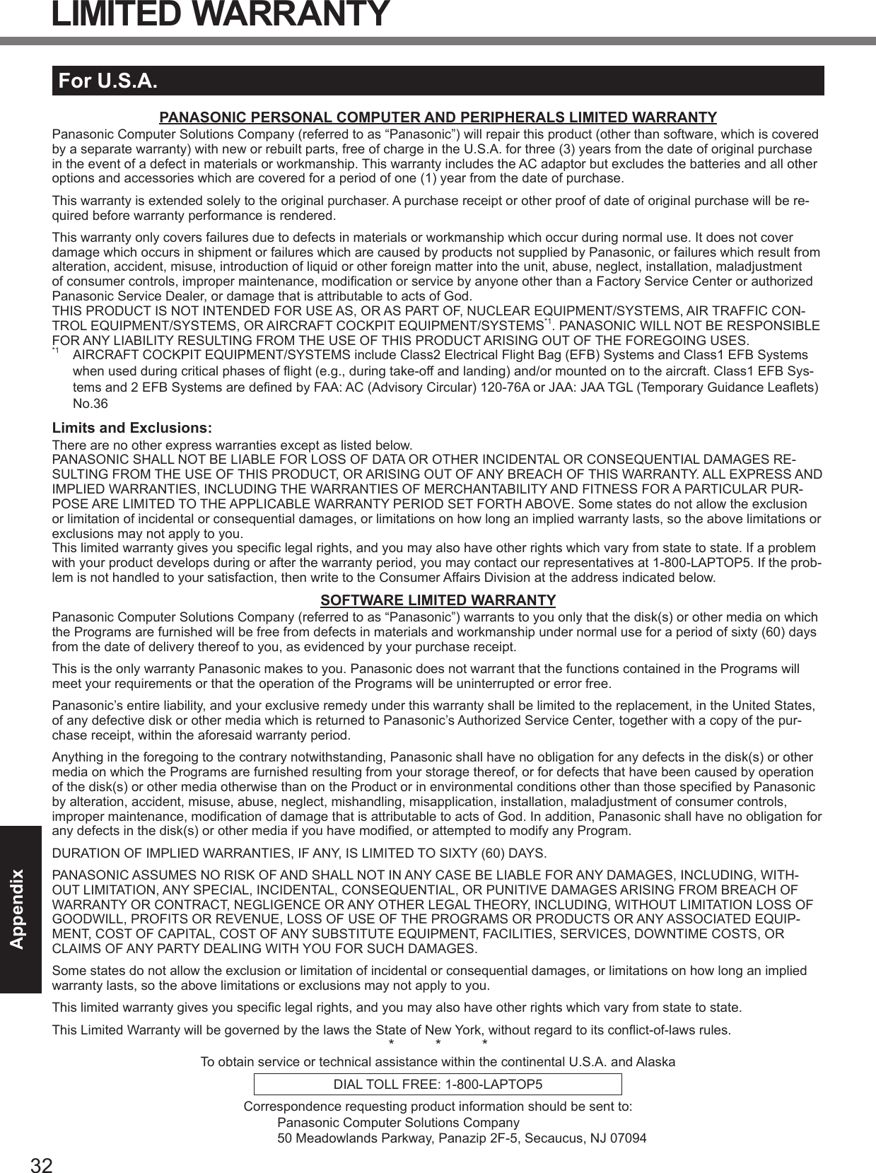32AppendixLIMITED WARRANTYFor U.S.A.PANASONIC PERSONAL COMPUTER AND PERIPHERALS LIMITED WARRANTYPanasonic Computer Solutions Company (referred to as “Panasonic”) will repair this product (other than software, which is covered by a separate warranty) with new or rebuilt parts, free of charge in the U.S.A. for three (3) years from the date of original purchase in the event of a defect in materials or workmanship. This warranty includes the AC adaptor but excludes the batteries and all other options and accessories which are covered for a period of one (1) year from the date of purchase.This warranty is extended solely to the original purchaser. A purchase receipt or other proof of date of original purchase will be re-quired before warranty performance is rendered.This warranty only covers failures due to defects in materials or workmanship which occur during normal use. It does not cover damage which occurs in shipment or failures which are caused by products not supplied by Panasonic, or failures which result from alteration, accident, misuse, introduction of liquid or other foreign matter into the unit, abuse, neglect, installation, maladjustment of consumer controls, improper maintenance, modiﬁ cation or service by anyone other than a Factory Service Center or authorized Panasonic Service Dealer, or damage that is attributable to acts of God.THIS PRODUCT IS NOT INTENDED FOR USE AS, OR AS PART OF, NUCLEAR EQUIPMENT/SYSTEMS, AIR TRAFFIC CON-TROL EQUIPMENT/SYSTEMS, OR AIRCRAFT COCKPIT EQUIPMENT/SYSTEMS*1. PANASONIC WILL NOT BE RESPONSIBLE FOR ANY LIABILITY RESULTING FROM THE USE OF THIS PRODUCT ARISING OUT OF THE FOREGOING USES.*1  AIRCRAFT COCKPIT EQUIPMENT/SYSTEMS include Class2 Electrical Flight Bag (EFB) Systems and Class1 EFB Systems when used during critical phases of ﬂ ight (e.g., during take-off and landing) and/or mounted on to the aircraft. Class1 EFB Sys-tems and 2 EFB Systems are deﬁ ned by FAA: AC (Advisory Circular) 120-76A or JAA: JAA TGL (Temporary Guidance Leaﬂ ets) No.36 Limits and Exclusions:There are no other express warranties except as listed below.PANASONIC SHALL NOT BE LIABLE FOR LOSS OF DATA OR OTHER INCIDENTAL OR CONSEQUENTIAL DAMAGES RE-SULTING FROM THE USE OF THIS PRODUCT, OR ARISING OUT OF ANY BREACH OF THIS WARRANTY. ALL EXPRESS AND IMPLIED WARRANTIES, INCLUDING THE WARRANTIES OF MERCHANTABILITY AND FITNESS FOR A PARTICULAR PUR-POSE ARE LIMITED TO THE APPLICABLE WARRANTY PERIOD SET FORTH ABOVE. Some states do not allow the exclusion or limitation of incidental or consequential damages, or limitations on how long an implied warranty lasts, so the above limitations or exclusions may not apply to you.This limited warranty gives you speciﬁ c legal rights, and you may also have other rights which vary from state to state. If a problem with your product develops during or after the warranty period, you may contact our representatives at 1-800-LAPTOP5. If the prob-lem is not handled to your satisfaction, then write to the Consumer Affairs Division at the address indicated below.SOFTWARE LIMITED WARRANTYPanasonic Computer Solutions Company (referred to as “Panasonic”) warrants to you only that the disk(s) or other media on which the Programs are furnished will be free from defects in materials and workmanship under normal use for a period of sixty (60) days from the date of delivery thereof to you, as evidenced by your purchase receipt.This is the only warranty Panasonic makes to you. Panasonic does not warrant that the functions contained in the Programs will meet your requirements or that the operation of the Programs will be uninterrupted or error free.Panasonic’s entire liability, and your exclusive remedy under this warranty shall be limited to the replacement, in the United States, of any defective disk or other media which is returned to Panasonic’s Authorized Service Center, together with a copy of the pur-chase receipt, within the aforesaid warranty period.Anything in the foregoing to the contrary notwithstanding, Panasonic shall have no obligation for any defects in the disk(s) or other media on which the Programs are furnished resulting from your storage thereof, or for defects that have been caused by operation of the disk(s) or other media otherwise than on the Product or in environmental conditions other than those speciﬁ ed by Panasonic by alteration, accident, misuse, abuse, neglect, mishandling, misapplication, installation, maladjustment of consumer controls, improper maintenance, modiﬁ cation of damage that is attributable to acts of God. In addition, Panasonic shall have no obligation for any defects in the disk(s) or other media if you have modiﬁ ed, or attempted to modify any Program.DURATION OF IMPLIED WARRANTIES, IF ANY, IS LIMITED TO SIXTY (60) DAYS.PANASONIC ASSUMES NO RISK OF AND SHALL NOT IN ANY CASE BE LIABLE FOR ANY DAMAGES, INCLUDING, WITH-OUT LIMITATION, ANY SPECIAL, INCIDENTAL, CONSEQUENTIAL, OR PUNITIVE DAMAGES ARISING FROM BREACH OF WARRANTY OR CONTRACT, NEGLIGENCE OR ANY OTHER LEGAL THEORY, INCLUDING, WITHOUT LIMITATION LOSS OF GOODWILL, PROFITS OR REVENUE, LOSS OF USE OF THE PROGRAMS OR PRODUCTS OR ANY ASSOCIATED EQUIP-MENT, COST OF CAPITAL, COST OF ANY SUBSTITUTE EQUIPMENT, FACILITIES, SERVICES, DOWNTIME COSTS, OR CLAIMS OF ANY PARTY DEALING WITH YOU FOR SUCH DAMAGES.Some states do not allow the exclusion or limitation of incidental or consequential damages, or limitations on how long an implied warranty lasts, so the above limitations or exclusions may not apply to you.This limited warranty gives you speciﬁ c legal rights, and you may also have other rights which vary from state to state.This Limited Warranty will be governed by the laws the State of New York, without regard to its conﬂ ict-of-laws rules.*          *          *To obtain service or technical assistance within the continental U.S.A. and AlaskaDIAL TOLL FREE: 1-800-LAPTOP5Correspondence requesting product information should be sent to:Panasonic Computer Solutions Company50 Meadowlands Parkway, Panazip 2F-5, Secaucus, NJ 07094