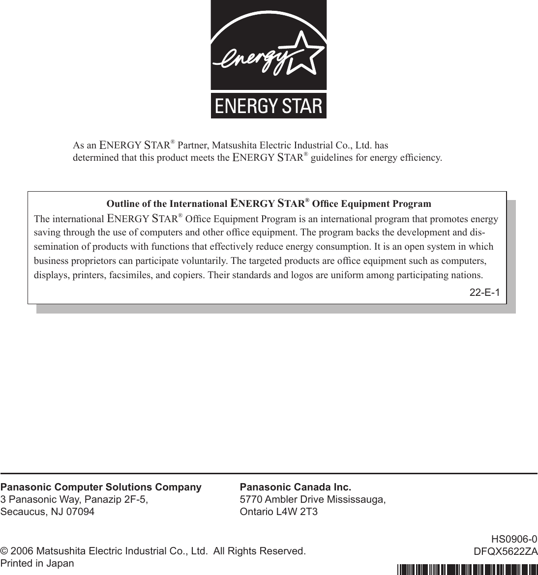 As an ENERGY STAR® Partner, Matsushita Electric Industrial Co., Ltd. hasdetermined that this product meets the ENERGY STAR® guidelines for energy efﬁ ciency.Outline of the International ENERGY STAR® Ofﬁ ce Equipment ProgramThe international ENERGY STAR® Ofﬁ ce Equipment Program is an international program that promotes energy saving through the use of computers and other ofﬁ ce equipment. The program backs the development and dis-semination of products with functions that effectively reduce energy consumption. It is an open system in which business proprietors can participate voluntarily. The targeted products are ofﬁ ce equipment such as computers, displays, printers, facsimiles, and copiers. Their standards and logos are uniform among participating nations.22-E-1Panasonic Computer Solutions Company3 Panasonic Way, Panazip 2F-5,Secaucus, NJ 07094Panasonic Canada Inc.5770 Ambler Drive Mississauga,Ontario L4W 2T3© 2006 Matsushita Electric Industrial Co., Ltd.  All Rights Reserved.Printed in JapanHS0906-0DFQX5622ZA