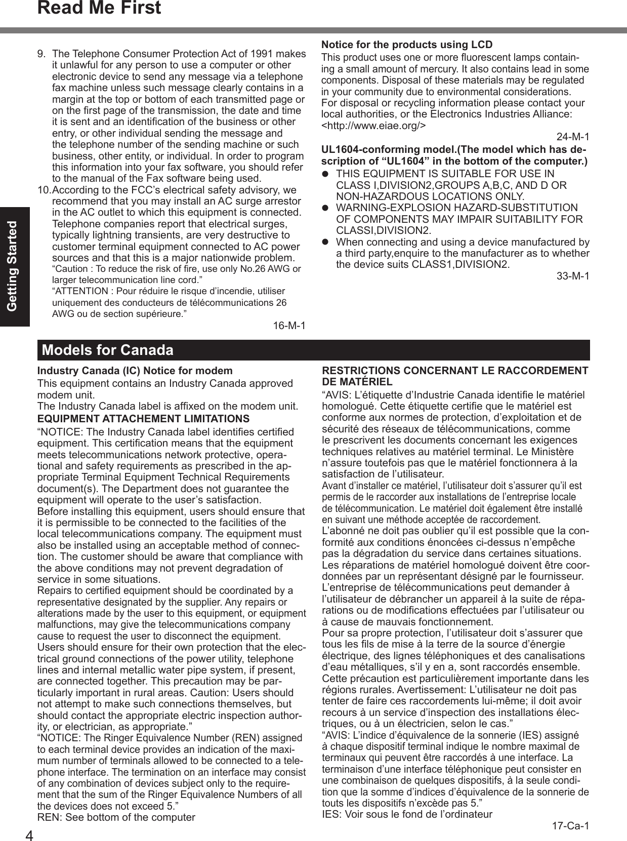 4Getting StartedRead Me First9. The Telephone Consumer Protection Act of 1991 makes it unlawful for any person to use a computer or other electronic device to send any message via a telephone fax machine unless such message clearly contains in a margin at the top or bottom of each transmitted page or on the ﬁ rst page of the transmission, the date and time it is sent and an identiﬁ cation of the business or other entry, or other individual sending the message and the telephone number of the sending machine or such business, other entity, or individual. In order to program this information into your fax software, you should refer to the manual of the Fax software being used.10. According to the FCC’s electrical safety advisory, we recommend that you may install an AC surge arrestor in the AC outlet to which this equipment is connected. Telephone companies report that electrical surges, typically lightning transients, are very destructive to customer terminal equipment connected to AC power sources and that this is a major nationwide problem.  “Caution : To reduce the risk of ﬁ re, use only No.26 AWG or larger telecommunication line cord.”  “ATTENTION : Pour réduire le risque d’incendie, utiliser uniquement des conducteurs de télécommunications 26 AWG ou de section supérieure.”16-M-1Notice for the products using LCDThis product uses one or more ﬂ uorescent lamps contain-ing a small amount of mercury. It also contains lead in some components. Disposal of these materials may be regulated in your community due to environmental considerations. For disposal or recycling information please contact your local authorities, or the Electronics Industries Alliance: &lt;http://www.eiae.org/&gt; 24-M-1UL1604-conforming model.(The model which has de-scription of “UL1604” in the bottom of the computer.)  THIS EQUIPMENT IS SUITABLE FOR USE IN CLASS I,DIVISION2,GROUPS A,B,C, AND D OR NON-HAZARDOUS LOCATIONS ONLY. WARNING-EXPLOSION HAZARD-SUBSTITUTION OF COMPONENTS MAY IMPAIR SUITABILITY FOR CLASSI,DIVISION2.  When connecting and using a device manufactured by a third party,enquire to the manufacturer as to whether the device suits CLASS1,DIVISION2. 33-M-1Models for CanadaIndustry Canada (IC) Notice for modemThis equipment contains an Industry Canada approved modem unit.The Industry Canada label is afﬁ xed on the modem unit.EQUIPMENT ATTACHEMENT LIMITATIONS“NOTICE: The Industry Canada label identiﬁ es certiﬁ ed equipment. This certiﬁ cation means that the equipment meets telecommunications network protective, opera-tional and safety requirements as prescribed in the ap-propriate Terminal Equipment Technical Requirements document(s). The Department does not guarantee the equipment will operate to the user’s satisfaction.Before installing this equipment, users should ensure that it is permissible to be connected to the facilities of the local telecommunications company. The equipment must also be installed using an acceptable method of connec-tion. The customer should be aware that compliance with the above conditions may not prevent degradation of service in some situations.Repairs to certiﬁ ed equipment should be coordinated by a representative designated by the supplier. Any repairs or alterations made by the user to this equipment, or equipment malfunctions, may give the telecommunications company cause to request the user to disconnect the equipment.Users should ensure for their own protection that the elec-trical ground connections of the power utility, telephone lines and internal metallic water pipe system, if present, are connected together. This precaution may be par-ticularly important in rural areas. Caution: Users should not attempt to make such connections themselves, but should contact the appropriate electric inspection author-ity, or electrician, as appropriate.”“NOTICE: The Ringer Equivalence Number (REN) assigned to each terminal device provides an indication of the maxi-mum number of terminals allowed to be connected to a tele-phone interface. The termination on an interface may consist of any combination of devices subject only to the require-ment that the sum of the Ringer Equivalence Numbers of all the devices does not exceed 5.”REN: See bottom of the computerRESTRICTIONS CONCERNANT LE RACCORDEMENT DE MATÉRIEL“AVIS: L’étiquette d’Industrie Canada identiﬁ e le matériel homologué. Cette étiquette certiﬁ e que le matériel est conforme aux normes de protection, d’exploitation et de sécurité des réseaux de télécommunications, comme le prescrivent les documents concernant les exigences techniques relatives au matériel terminal. Le Ministère n’assure toutefois pas que le matériel fonctionnera à la satisfaction de l’utilisateur.Avant d’installer ce matériel, l’utilisateur doit s’assurer qu’il est permis de le raccorder aux installations de l’entreprise locale de télécommunication. Le matériel doit également être installé en suivant une méthode acceptée de raccordement.L’abonné ne doit pas oublier qu’il est possible que la con-formité aux conditions énoncées ci-dessus n’empêche pas la dégradation du service dans certaines situations.Les réparations de matériel homologué doivent être coor-données par un représentant désigné par le fournisseur.L’entreprise de télécommunications peut demander à l’utilisateur de débrancher un appareil à la suite de répa-rations ou de modiﬁ cations effectuées par l’utilisateur ou à cause de mauvais fonctionnement.Pour sa propre protection, l’utilisateur doit s’assurer que tous les ﬁ ls de mise à la terre de la source d’énergie électrique, des lignes téléphoniques et des canalisations d’eau métalliques, s’il y en a, sont raccordés ensemble. Cette précaution est particulièrement importante dans les régions rurales. Avertissement: L’utilisateur ne doit pas tenter de faire ces raccordements lui-même; il doit avoir recours à un service d’inspection des installations élec-triques, ou à un électricien, selon le cas.”“AVIS: L’indice d’équivalence de la sonnerie (IES) assigné à chaque dispositif terminal indique le nombre maximal de terminaux qui peuvent être raccordés à une interface. La terminaison d’une interface téléphonique peut consister en une combinaison de quelques dispositifs, à la seule condi-tion que la somme d’indices d’équivalence de la sonnerie de touts les dispositifs n’excède pas 5.”IES: Voir sous le fond de l’ordinateur 17-Ca-1