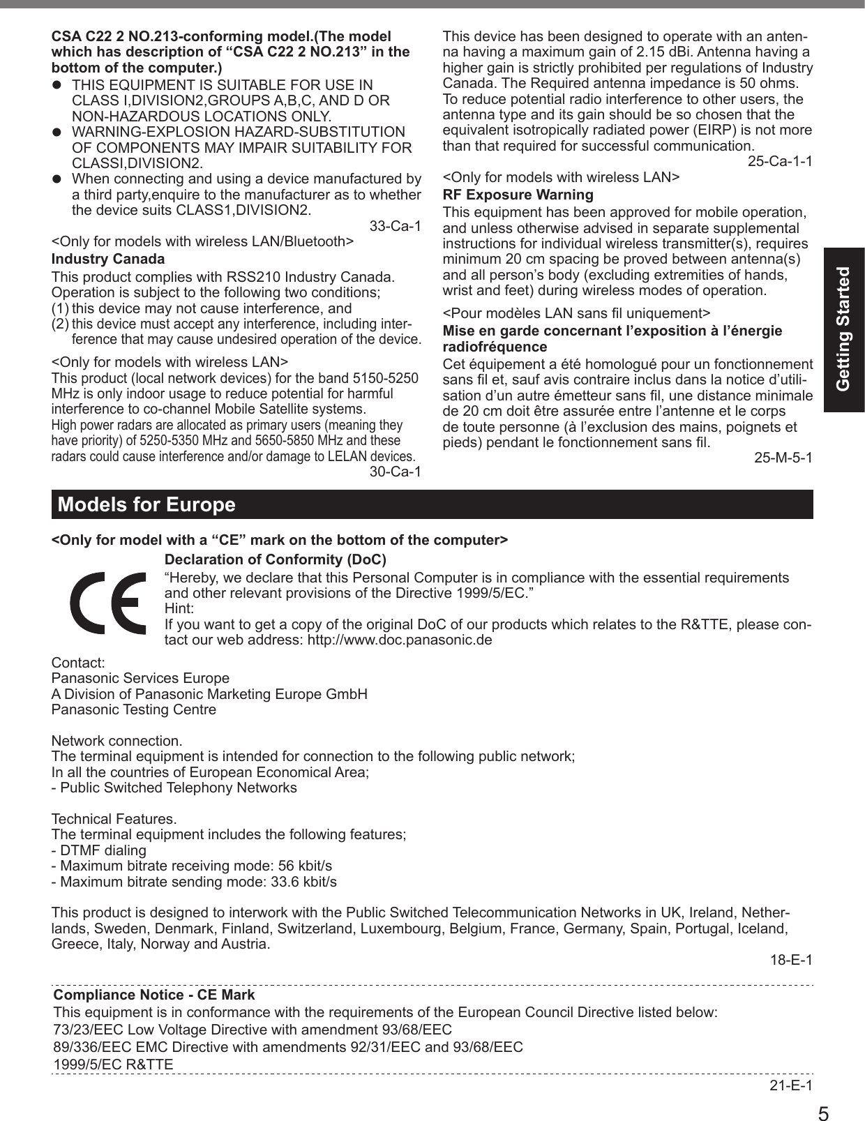 5Getting StartedCSA C22 2 NO.213-conforming model.(The model which has description of “CSA C22 2 NO.213” in the bottom of the computer.)  THIS EQUIPMENT IS SUITABLE FOR USE IN CLASS I,DIVISION2,GROUPS A,B,C, AND D OR NON-HAZARDOUS LOCATIONS ONLY. WARNING-EXPLOSION HAZARD-SUBSTITUTION OF COMPONENTS MAY IMPAIR SUITABILITY FOR CLASSI,DIVISION2.  When connecting and using a device manufactured by a third party,enquire to the manufacturer as to whether the device suits CLASS1,DIVISION2. 33-Ca-1&lt;Only for models with wireless LAN/Bluetooth&gt;Industry CanadaThis product complies with RSS210 Industry Canada.Operation is subject to the following two conditions;(1) this device may not cause interference, and(2) this device must accept any interference, including inter-ference that may cause undesired operation of the device.&lt;Only for models with wireless LAN&gt;This product (local network devices) for the band 5150-5250 MHz is only indoor usage to reduce potential for harmful interference to co-channel Mobile Satellite systems.High power radars are allocated as primary users (meaning they have priority) of 5250-5350 MHz and 5650-5850 MHz and these radars could cause interference and/or damage to LELAN devices.30-Ca-1This device has been designed to operate with an anten-na having a maximum gain of 2.15 dBi. Antenna having a higher gain is strictly prohibited per regulations of Industry Canada. The Required antenna impedance is 50 ohms.To reduce potential radio interference to other users, the antenna type and its gain should be so chosen that the equivalent isotropically radiated power (EIRP) is not more than that required for successful communication.25-Ca-1-1&lt;Only for models with wireless LAN&gt;RF Exposure WarningThis equipment has been approved for mobile operation, and unless otherwise advised in separate supplemental instructions for individual wireless transmitter(s), requires minimum 20 cm spacing be proved between antenna(s) and all person’s body (excluding extremities of hands, wrist and feet) during wireless modes of operation.&lt;Pour modèles LAN sans ﬁ l uniquement&gt;Mise en garde concernant l’exposition à l’énergie radiofréquenceCet équipement a été homologué pour un fonctionnement sans ﬁ l et, sauf avis contraire inclus dans la notice d’utili-sation d’un autre émetteur sans ﬁ l, une distance minimale de 20 cm doit être assurée entre l’antenne et le corps de toute personne (à l’exclusion des mains, poignets et pieds) pendant le fonctionnement sans ﬁ l. 25-M-5-1Models for Europe&lt;Only for model with a “CE” mark on the bottom of the computer&gt;Declaration of Conformity (DoC)“Hereby, we declare that this Personal Computer is in compliance with the essential requirements and other relevant provisions of the Directive 1999/5/EC.”Hint:If you want to get a copy of the original DoC of our products which relates to the R&amp;TTE, please con-tact our web address: http://www.doc.panasonic.deContact:Panasonic Services EuropeA Division of Panasonic Marketing Europe GmbHPanasonic Testing CentreNetwork connection.The terminal equipment is intended for connection to the following public network;In all the countries of European Economical Area;- Public Switched Telephony NetworksTechnical Features.The terminal equipment includes the following features;- DTMF dialing- Maximum bitrate receiving mode: 56 kbit/s- Maximum bitrate sending mode: 33.6 kbit/sThis product is designed to interwork with the Public Switched Telecommunication Networks in UK, Ireland, Nether-lands, Sweden, Denmark, Finland, Switzerland, Luxembourg, Belgium, France, Germany, Spain, Portugal, Iceland, Greece, Italy, Norway and Austria. 18-E-1Compliance Notice - CE MarkThis equipment is in conformance with the requirements of the European Council Directive listed below:73/23/EEC Low Voltage Directive with amendment 93/68/EEC89/336/EEC EMC Directive with amendments 92/31/EEC and 93/68/EEC1999/5/EC R&amp;TTE21-E-1