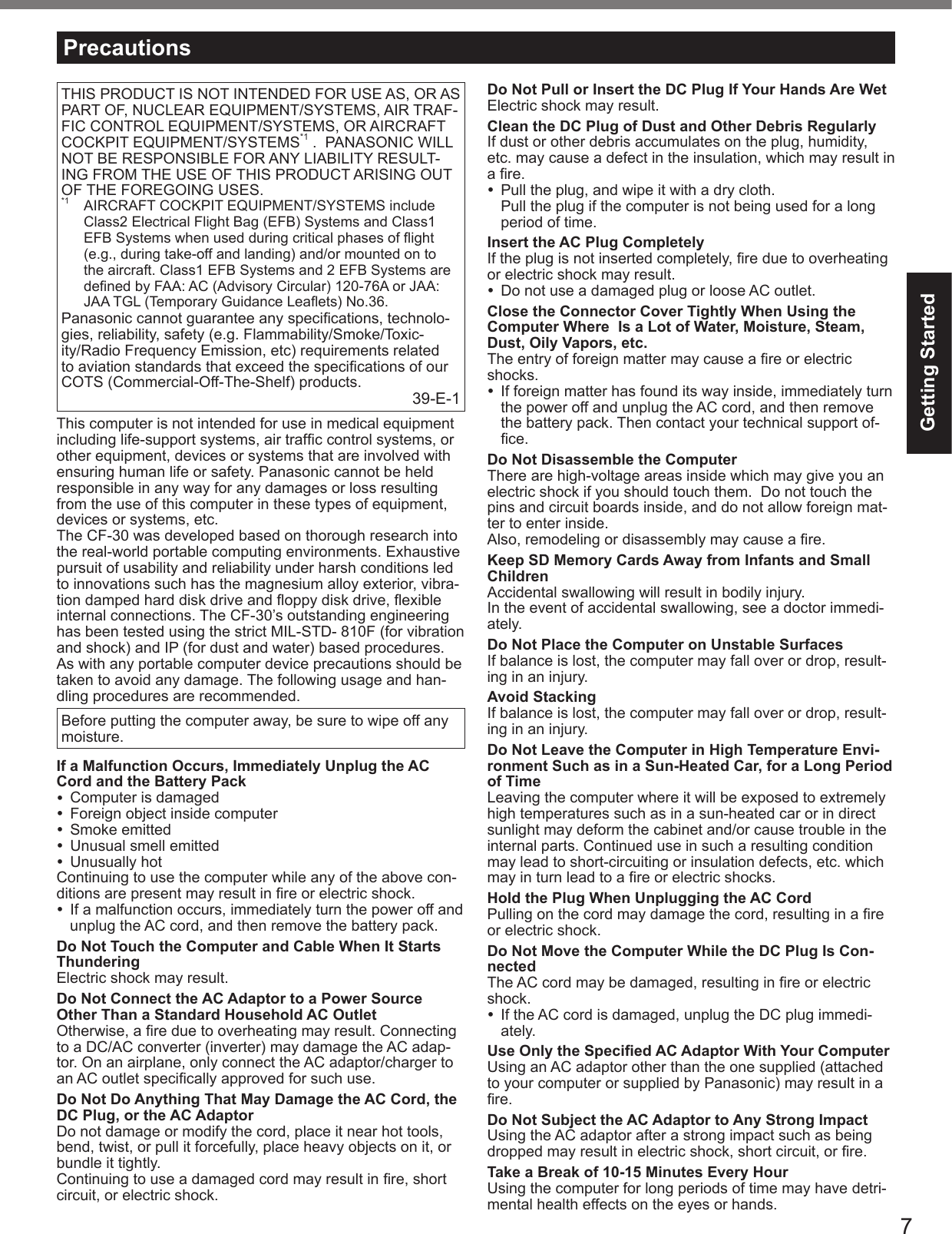 7Getting StartedTHIS PRODUCT IS NOT INTENDED FOR USE AS, OR AS PART OF, NUCLEAR EQUIPMENT/SYSTEMS, AIR TRAF-FIC CONTROL EQUIPMENT/SYSTEMS, OR AIRCRAFT COCKPIT EQUIPMENT/SYSTEMS*1 .  PANASONIC WILL NOT BE RESPONSIBLE FOR ANY LIABILITY RESULT-ING FROM THE USE OF THIS PRODUCT ARISING OUT OF THE FOREGOING USES.*1  AIRCRAFT COCKPIT EQUIPMENT/SYSTEMS include Class2 Electrical Flight Bag (EFB) Systems and Class1 EFB Systems when used during critical phases of ﬂ ight (e.g., during take-off and landing) and/or mounted on to the aircraft. Class1 EFB Systems and 2 EFB Systems are deﬁ ned by FAA: AC (Advisory Circular) 120-76A or JAA: JAA TGL (Temporary Guidance Leaﬂ ets) No.36.Panasonic cannot guarantee any speciﬁ cations, technolo-gies, reliability, safety (e.g. Flammability/Smoke/Toxic-ity/Radio Frequency Emission, etc) requirements related to aviation standards that exceed the speciﬁ cations of our COTS (Commercial-Off-The-Shelf) products. 39-E-1This computer is not intended for use in medical equipment including life-support systems, air trafﬁ c control systems, or other equipment, devices or systems that are involved with ensuring human life or safety. Panasonic cannot be held responsible in any way for any damages or loss resulting from the use of this computer in these types of equipment, devices or systems, etc.The CF-30 was developed based on thorough research into the real-world portable computing environments. Exhaustive pursuit of usability and reliability under harsh conditions led to innovations such has the magnesium alloy exterior, vibra-tion damped hard disk drive and ﬂ oppy disk drive, ﬂ exible internal connections. The CF-30’s outstanding engineering has been tested using the strict MIL-STD- 810F (for vibration and shock) and IP (for dust and water) based procedures.As with any portable computer device precautions should be taken to avoid any damage. The following usage and han-dling procedures are recommended. Before putting the computer away, be sure to wipe off any moisture.If a Malfunction Occurs, Immediately Unplug the AC Cord and the Battery Pack  Computer is damaged  Foreign object inside computer Smoke emitted  Unusual smell emitted Unusually hotContinuing to use the computer while any of the above con-ditions are present may result in ﬁ re or electric shock.  If a malfunction occurs, immediately turn the power off and unplug the AC cord, and then remove the battery pack.Do Not Touch the Computer and Cable When It Starts ThunderingElectric shock may result.Do Not Connect the AC Adaptor to a Power Source Other Than a Standard Household AC OutletOtherwise, a ﬁ re due to overheating may result. Connecting to a DC/AC converter (inverter) may damage the AC adap-tor. On an airplane, only connect the AC adaptor/charger to an AC outlet speciﬁ cally approved for such use.Do Not Do Anything That May Damage the AC Cord, the DC Plug, or the AC AdaptorDo not damage or modify the cord, place it near hot tools, bend, twist, or pull it forcefully, place heavy objects on it, or bundle it tightly.Continuing to use a damaged cord may result in ﬁ re, short circuit, or electric shock.Do Not Pull or Insert the DC Plug If Your Hands Are WetElectric shock may result.Clean the DC Plug of Dust and Other Debris RegularlyIf dust or other debris accumulates on the plug, humidity, etc. may cause a defect in the insulation, which may result in a ﬁ re.  Pull the plug, and wipe it with a dry cloth.Pull the plug if the computer is not being used for a long period of time.Insert the AC Plug CompletelyIf the plug is not inserted completely, ﬁ re due to overheating or electric shock may result.  Do not use a damaged plug or loose AC outlet.Close the Connector Cover Tightly When Using the Computer Where  Is a Lot of Water, Moisture, Steam, Dust, Oily Vapors, etc.The entry of foreign matter may cause a ﬁ re or electric shocks.  If foreign matter has found its way inside, immediately turn the power off and unplug the AC cord, and then remove the battery pack. Then contact your technical support of-ﬁ ce.Do Not Disassemble the ComputerThere are high-voltage areas inside which may give you an electric shock if you should touch them.  Do not touch the pins and circuit boards inside, and do not allow foreign mat-ter to enter inside.Also, remodeling or disassembly may cause a ﬁ re.Keep SD Memory Cards Away from Infants and Small ChildrenAccidental swallowing will result in bodily injury.In the event of accidental swallowing, see a doctor immedi-ately.Do Not Place the Computer on Unstable SurfacesIf balance is lost, the computer may fall over or drop, result-ing in an injury.Avoid StackingIf balance is lost, the computer may fall over or drop, result-ing in an injury.Do Not Leave the Computer in High Temperature Envi-ronment Such as in a Sun-Heated Car, for a Long Period of TimeLeaving the computer where it will be exposed to extremely high temperatures such as in a sun-heated car or in direct sunlight may deform the cabinet and/or cause trouble in the internal parts. Continued use in such a resulting condition may lead to short-circuiting or insulation defects, etc. which may in turn lead to a ﬁ re or electric shocks.Hold the Plug When Unplugging the AC CordPulling on the cord may damage the cord, resulting in a ﬁ re or electric shock.Do Not Move the Computer While the DC Plug Is Con-nectedThe AC cord may be damaged, resulting in ﬁ re or electric shock.  If the AC cord is damaged, unplug the DC plug immedi-ately.Use Only the Speciﬁ ed AC Adaptor With Your ComputerUsing an AC adaptor other than the one supplied (attached to your computer or supplied by Panasonic) may result in a ﬁ re.Do Not Subject the AC Adaptor to Any Strong ImpactUsing the AC adaptor after a strong impact such as being dropped may result in electric shock, short circuit, or ﬁ re.Take a Break of 10-15 Minutes Every HourUsing the computer for long periods of time may have detri-mental health effects on the eyes or hands.Precautions