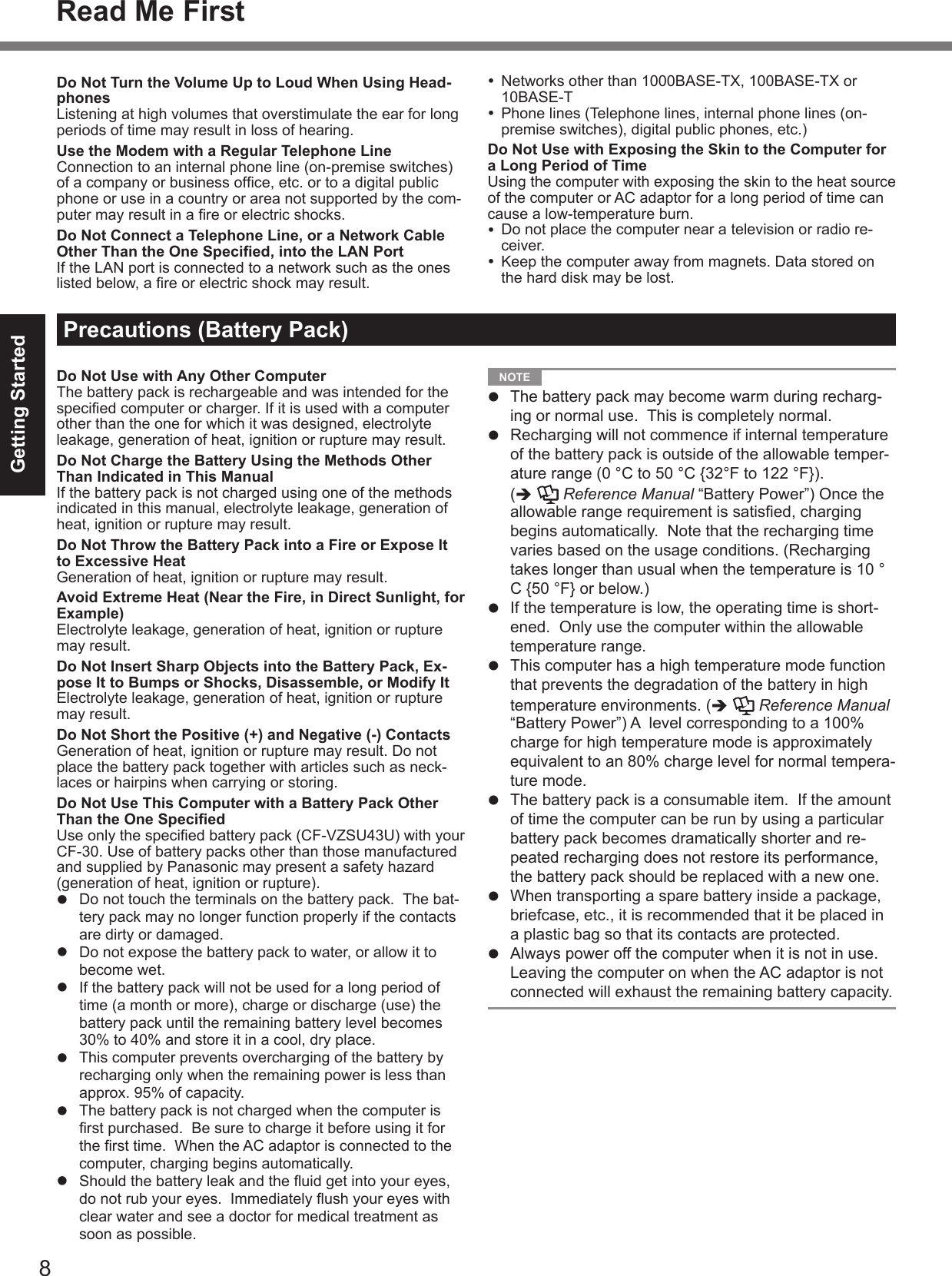 8Getting StartedRead Me FirstDo Not Turn the Volume Up to Loud When Using Head-phonesListening at high volumes that overstimulate the ear for long periods of time may result in loss of hearing.Use the Modem with a Regular Telephone LineConnection to an internal phone line (on-premise switches) of a company or business ofﬁ ce, etc. or to a digital public phone or use in a country or area not supported by the com-puter may result in a ﬁ re or electric shocks.Do Not Connect a Telephone Line, or a Network Cable Other Than the One Speciﬁ ed, into the LAN PortIf the LAN port is connected to a network such as the ones listed below, a ﬁ re or electric shock may result.Precautions (Battery Pack)Do Not Use with Any Other ComputerThe battery pack is rechargeable and was intended for the speciﬁ ed computer or charger. If it is used with a computer other than the one for which it was designed, electrolyte leakage, generation of heat, ignition or rupture may result.Do Not Charge the Battery Using the Methods Other Than Indicated in This ManualIf the battery pack is not charged using one of the methods indicated in this manual, electrolyte leakage, generation of heat, ignition or rupture may result.Do Not Throw the Battery Pack into a Fire or Expose It to Excessive HeatGeneration of heat, ignition or rupture may result.Avoid Extreme Heat (Near the Fire, in Direct Sunlight, for Example)Electrolyte leakage, generation of heat, ignition or rupture may result.Do Not Insert Sharp Objects into the Battery Pack, Ex-pose It to Bumps or Shocks, Disassemble, or Modify ItElectrolyte leakage, generation of heat, ignition or rupture may result.Do Not Short the Positive (+) and Negative (-) ContactsGeneration of heat, ignition or rupture may result. Do not place the battery pack together with articles such as neck-laces or hairpins when carrying or storing.Do Not Use This Computer with a Battery Pack Other Than the One Speciﬁ edUse only the speciﬁ ed battery pack (CF-VZSU43U) with your CF-30. Use of battery packs other than those manufactured and supplied by Panasonic may present a safety hazard (generation of heat, ignition or rupture).  Do not touch the terminals on the battery pack.  The bat-tery pack may no longer function properly if the contacts are dirty or damaged.  Do not expose the battery pack to water, or allow it to become wet.  If the battery pack will not be used for a long period of time (a month or more), charge or discharge (use) the battery pack until the remaining battery level becomes 30% to 40% and store it in a cool, dry place.  This computer prevents overcharging of the battery by recharging only when the remaining power is less than approx. 95% of capacity.  The battery pack is not charged when the computer is ﬁ rst purchased.  Be sure to charge it before using it for the ﬁ rst time.  When the AC adaptor is connected to the computer, charging begins automatically.  Should the battery leak and the ﬂ uid get into your eyes, do not rub your eyes.  Immediately ﬂ ush your eyes with clear water and see a doctor for medical treatment as soon as possible.  Networks other than 1000BASE-TX, 100BASE-TX or  10BASE-T  Phone lines (Telephone lines, internal phone lines (on-premise switches), digital public phones, etc.)Do Not Use with Exposing the Skin to the Computer for a Long Period of TimeUsing the computer with exposing the skin to the heat source of the computer or AC adaptor for a long period of time can cause a low-temperature burn.  Do not place the computer near a television or radio re-ceiver.  Keep the computer away from magnets. Data stored on the hard disk may be lost. NOTE   The battery pack may become warm during recharg-ing or normal use.  This is completely normal.  Recharging will not commence if internal temperature of the battery pack is outside of the allowable temper-ature range (0 °C to 50 °C {32°F to 122 °F}). (   Reference Manual “Battery Power”) Once the allowable range requirement is satisﬁ ed, charging begins automatically.  Note that the recharging time varies based on the usage conditions. (Recharging takes longer than usual when the temperature is 10 °C {50 °F} or below.)  If the temperature is low, the operating time is short-ened.  Only use the computer within the allowable temperature range.  This computer has a high temperature mode function that prevents the degradation of the battery in high temperature environments. (   Reference Manual “Battery Power”) A  level corresponding to a 100% charge for high temperature mode is approximately equivalent to an 80% charge level for normal tempera-ture mode.  The battery pack is a consumable item.  If the amount of time the computer can be run by using a particular battery pack becomes dramatically shorter and re-peated recharging does not restore its performance, the battery pack should be replaced with a new one.  When transporting a spare battery inside a package, briefcase, etc., it is recommended that it be placed in a plastic bag so that its contacts are protected.  Always power off the computer when it is not in use. Leaving the computer on when the AC adaptor is not connected will exhaust the remaining battery capacity.