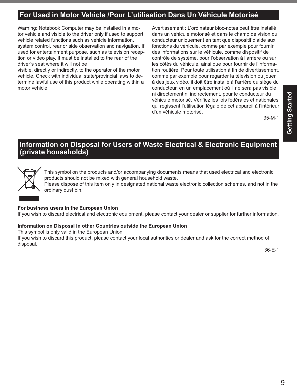 9Getting StartedFor Used in Motor Vehicle /Pour L’utilisation Dans Un Véhicule MotoriséWarning: Notebook Computer may be installed in a mo-tor vehicle and visible to the driver only if used to support vehicle related functions such as vehicle information, system control, rear or side observation and navigation. If used for entertainment purpose, such as television recep-tion or video play, it must be installed to the rear of the driver’s seat where it will not bevisible, directly or indirectly, to the operator of the motor vehicle. Check with individual state/provincial laws to de-termine lawful use of this product while operating within a motor vehicle.Information on Disposal for Users of Waste Electrical &amp; Electronic Equipment (private households)This symbol on the products and/or accompanying documents means that used electrical and electronic products should not be mixed with general household waste.Please dispose of this item only in designated national waste electronic collection schemes, and not in the ordinary dust bin.For business users in the European UnionIf you wish to discard electrical and electronic equipment, please contact your dealer or supplier for further information.Information on Disposal in other Countries outside the European UnionThis symbol is only valid in the European Union.If you wish to discard this product, please contact your local authorities or dealer and ask for the correct method of disposal.36-E-1Avertissement : L’ordinateur bloc-notes peut être installé dans un véhicule motorisé et dans le champ de vision du conducteur uniquement en tant que dispositif d’aide aux fonctions du véhicule, comme par exemple pour fournir des informations sur le véhicule, comme dispositif de contrôle de système, pour l’observation à l’arrière ou sur les côtés du véhicule, ainsi que pour fournir de l’informa-tion routière. Pour toute utilisation à ﬁ n de divertissement, comme par exemple pour regarder la télévision ou jouer à des jeux vidéo, il doit être installé à l’arrière du siège du conducteur, en un emplacement où il ne sera pas visible, ni directement ni indirectement, pour le conducteur du véhicule motorisé. Vériﬁ ez les lois fédérales et nationales qui régissent l’utilisation légale de cet appareil à l’intérieur d’un véhicule motorisé.35-M-1