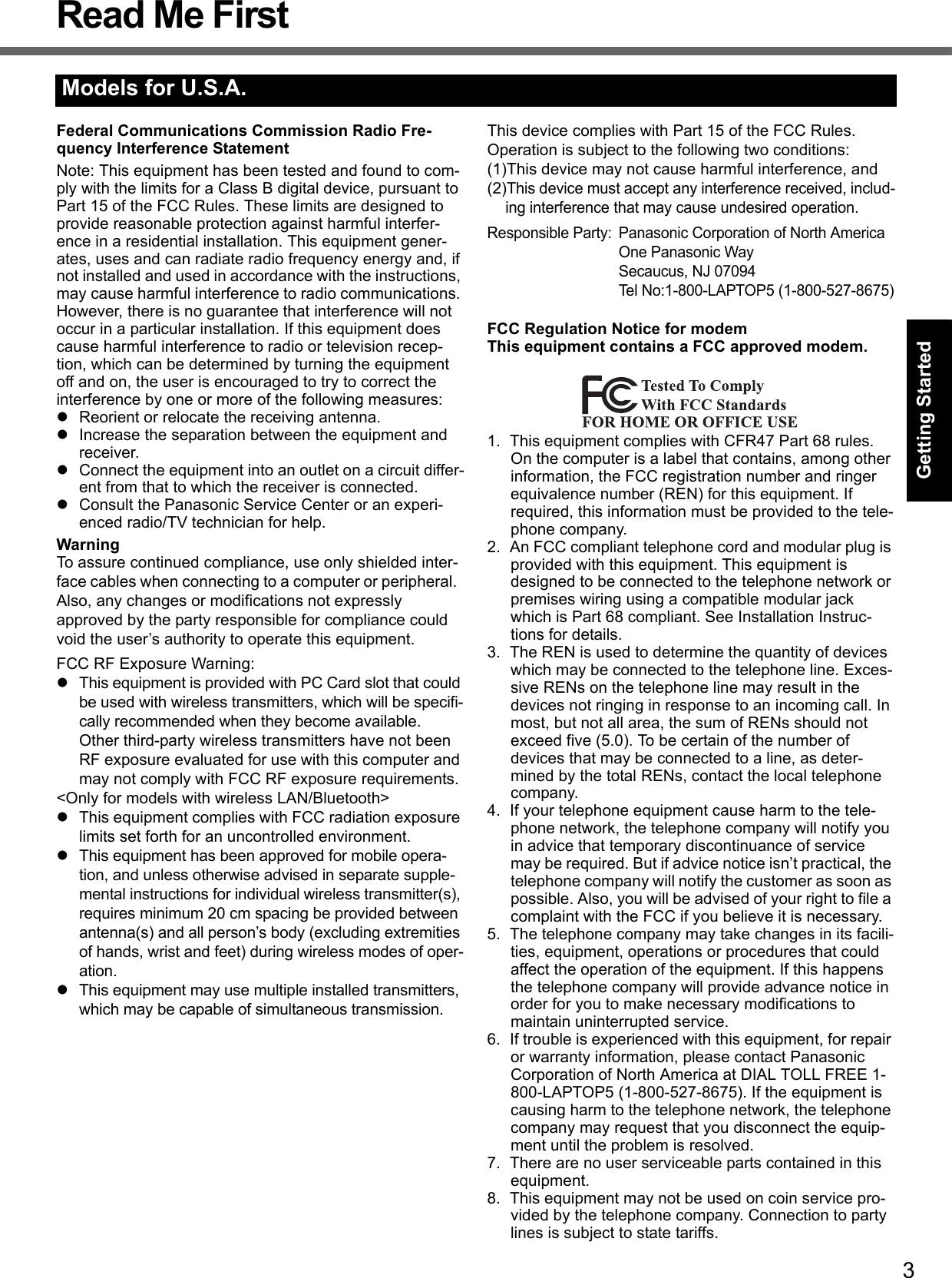 3Getting StartedUseful InformationTroubleshootingAppendixRead Me FirstFederal Communications Commission Radio Fre-quency Interference StatementNote: This equipment has been tested and found to com-ply with the limits for a Class B digital device, pursuant to Part 15 of the FCC Rules. These limits are designed to provide reasonable protection against harmful interfer-ence in a residential installation. This equipment gener-ates, uses and can radiate radio frequency energy and, if not installed and used in accordance with the instructions, may cause harmful interference to radio communications. However, there is no guarantee that interference will not occur in a particular installation. If this equipment does cause harmful interference to radio or television recep-tion, which can be determined by turning the equipment off and on, the user is encouraged to try to correct the interference by one or more of the following measures:zReorient or relocate the receiving antenna.zIncrease the separation between the equipment and receiver.zConnect the equipment into an outlet on a circuit differ-ent from that to which the receiver is connected.zConsult the Panasonic Service Center or an experi-enced radio/TV technician for help.WarningTo assure continued compliance, use only shielded inter-face cables when connecting to a computer or peripheral.  Also, any changes or modifications not expressly approved by the party responsible for compliance could void the user’s authority to operate this equipment.FCC RF Exposure Warning:zThis equipment is provided with PC Card slot that could be used with wireless transmitters, which will be specifi-cally recommended when they become available.Other third-party wireless transmitters have not been RF exposure evaluated for use with this computer and may not comply with FCC RF exposure requirements.&lt;Only for models with wireless LAN/Bluetooth&gt;zThis equipment complies with FCC radiation exposure limits set forth for an uncontrolled environment.zThis equipment has been approved for mobile opera-tion, and unless otherwise advised in separate supple-mental instructions for individual wireless transmitter(s), requires minimum 20 cm spacing be provided between antenna(s) and all person’s body (excluding extremities of hands, wrist and feet) during wireless modes of oper-ation.zThis equipment may use multiple installed transmitters, which may be capable of simultaneous transmission.  This device complies with Part 15 of the FCC Rules.  Operation is subject to the following two conditions:(1)This device may not cause harmful interference, and(2)This device must accept any interference received, includ-ing interference that may cause undesired operation.Responsible Party: Panasonic Corporation of North AmericaOne Panasonic WaySecaucus, NJ 07094Tel No:1-800-LAPTOP5 (1-800-527-8675)FCC Regulation Notice for modemThis equipment contains a FCC approved modem.1. This equipment complies with CFR47 Part 68 rules. On the computer is a label that contains, among other information, the FCC registration number and ringer equivalence number (REN) for this equipment. If required, this information must be provided to the tele-phone company.2. An FCC compliant telephone cord and modular plug is provided with this equipment. This equipment is designed to be connected to the telephone network or premises wiring using a compatible modular jack which is Part 68 compliant. See Installation Instruc-tions for details.3. The REN is used to determine the quantity of devices which may be connected to the telephone line. Exces-sive RENs on the telephone line may result in the devices not ringing in response to an incoming call. In most, but not all area, the sum of RENs should not exceed five (5.0). To be certain of the number of devices that may be connected to a line, as deter-mined by the total RENs, contact the local telephone company.4. If your telephone equipment cause harm to the tele-phone network, the telephone company will notify you in advice that temporary discontinuance of service may be required. But if advice notice isn’t practical, the telephone company will notify the customer as soon as possible. Also, you will be advised of your right to file a complaint with the FCC if you believe it is necessary.5. The telephone company may take changes in its facili-ties, equipment, operations or procedures that could affect the operation of the equipment. If this happens the telephone company will provide advance notice in order for you to make necessary modifications to maintain uninterrupted service.6. If trouble is experienced with this equipment, for repair or warranty information, please contact Panasonic Corporation of North America at DIAL TOLL FREE 1-800-LAPTOP5 (1-800-527-8675). If the equipment is causing harm to the telephone network, the telephone company may request that you disconnect the equip-ment until the problem is resolved.7. There are no user serviceable parts contained in this equipment.8. This equipment may not be used on coin service pro-vided by the telephone company. Connection to party lines is subject to state tariffs.Models for U.S.A.