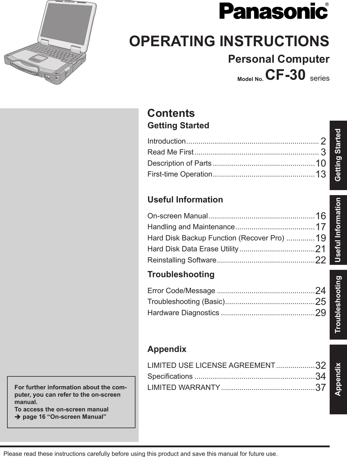 ContentsGetting StartedOPERATING INSTRUCTIONSPersonal ComputerModel No. CF-30 seriesIntroduction ................................................................. 2Read Me First ............................................................. 3Description of Parts ..................................................10First-time Operation ..................................................13Useful InformationOn-screen Manual ....................................................16Handling and Maintenance .......................................17Hard Disk Backup Function (Recover Pro) ..............19Hard Disk Data Erase Utility .....................................21Reinstalling Software ................................................22TroubleshootingError Code/Message ................................................24Troubleshooting (Basic) ............................................25Hardware Diagnostics ..............................................29AppendixLIMITED USE LICENSE AGREEMENT ...................32Speciﬁ cations ...........................................................34LIMITED WARRANTY ..............................................37Please read these instructions carefully before using this product and save this manual for future use.For further information about the com-puter, you can refer to the on-screen manual.To access the on-screen manual  page 16 “On-screen Manual”Getting StartedUseful InformationTroubleshootingAppendix