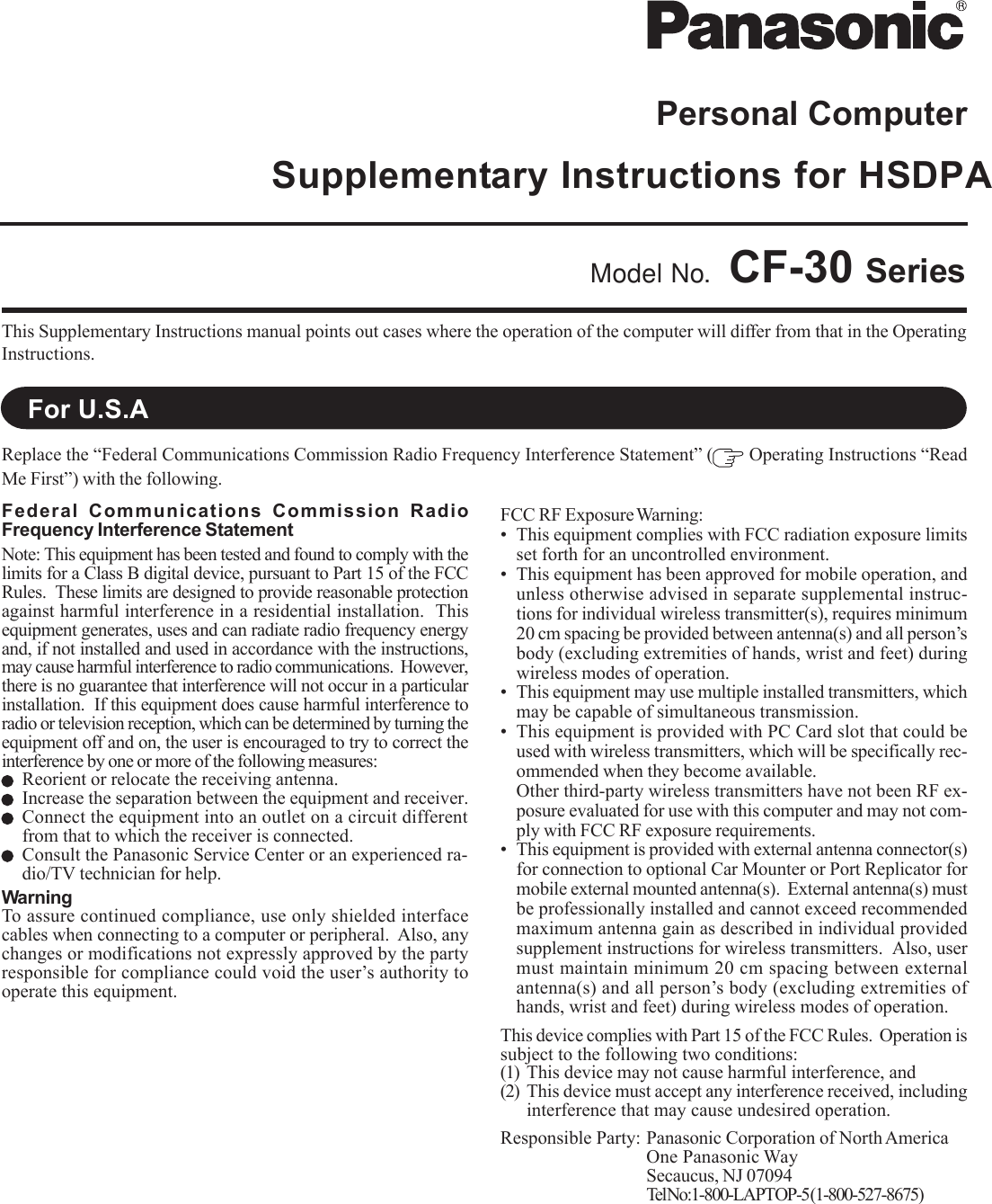 Personal ComputerSupplementary Instructions for HSDPAThis Supplementary Instructions manual points out cases where the operation of the computer will differ from that in the OperatingInstructions.Model No. CF-30 SeriesReplace the “Federal Communications Commission Radio Frequency Interference Statement” (  Operating Instructions “ReadMe First”) with the following.For U.S.AFederal Communications Commission RadioFrequency Interference StatementNote: This equipment has been tested and found to comply with thelimits for a Class B digital device, pursuant to Part 15 of the FCCRules.  These limits are designed to provide reasonable protectionagainst harmful interference in a residential installation.  Thisequipment generates, uses and can radiate radio frequency energyand, if not installed and used in accordance with the instructions,may cause harmful interference to radio communications.  However,there is no guarantee that interference will not occur in a particularinstallation.  If this equipment does cause harmful interference toradio or television reception, which can be determined by turning theequipment off and on, the user is encouraged to try to correct theinterference by one or more of the following measures:Reorient or relocate the receiving antenna.Increase the separation between the equipment and receiver.Connect the equipment into an outlet on a circuit differentfrom that to which the receiver is connected.Consult the Panasonic Service Center or an experienced ra-dio/TV technician for help.WarningTo assure continued compliance, use only shielded interfacecables when connecting to a computer or peripheral.  Also, anychanges or modifications not expressly approved by the partyresponsible for compliance could void the user’s authority tooperate this equipment.FCC RF Exposure Warning:• This equipment complies with FCC radiation exposure limitsset forth for an uncontrolled environment.• This equipment has been approved for mobile operation, andunless otherwise advised in separate supplemental instruc-tions for individual wireless transmitter(s), requires minimum20 cm spacing be provided between antenna(s) and all person’sbody (excluding extremities of hands, wrist and feet) duringwireless modes of operation.• This equipment may use multiple installed transmitters, whichmay be capable of simultaneous transmission.• This equipment is provided with PC Card slot that could beused with wireless transmitters, which will be specifically rec-ommended when they become available.Other third-party wireless transmitters have not been RF ex-posure evaluated for use with this computer and may not com-ply with FCC RF exposure requirements.• This equipment is provided with external antenna connector(s)for connection to optional Car Mounter or Port Replicator formobile external mounted antenna(s).  External antenna(s) mustbe professionally installed and cannot exceed recommendedmaximum antenna gain as described in individual providedsupplement instructions for wireless transmitters.  Also, usermust maintain minimum 20 cm spacing between externalantenna(s) and all person’s body (excluding extremities ofhands, wrist and feet) during wireless modes of operation.This device complies with Part 15 of the FCC Rules.  Operation issubject to the following two conditions:(1) This device may not cause harmful interference, and(2) This device must accept any interference received, includinginterference that may cause undesired operation.Responsible Party: Panasonic Corporation of North AmericaOne Panasonic WaySecaucus, NJ 07094Tel No:1-800-LAPT OP-5 (1-800-527-8675)