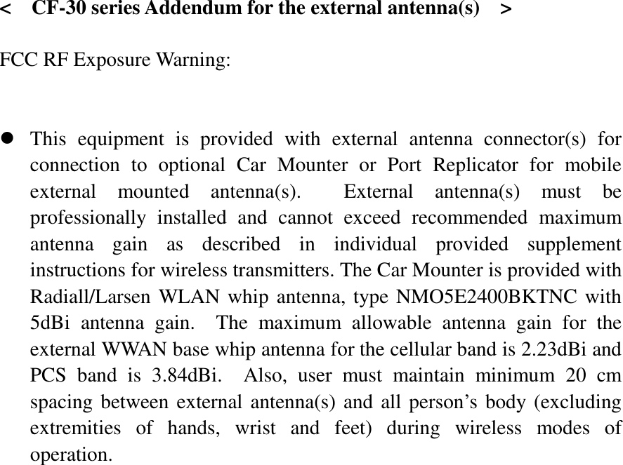   &lt;    CF-30 series Addendum for the external antenna(s)    &gt;  FCC RF Exposure Warning:       z This equipment is provided with external antenna connector(s) for connection to optional Car Mounter or Port Replicator for mobile external mounted antenna(s).  External antenna(s) must be professionally installed and cannot exceed recommended maximum antenna gain as described in individual provided supplement instructions for wireless transmitters. The Car Mounter is provided with Radiall/Larsen WLAN whip antenna, type NMO5E2400BKTNC with 5dBi antenna gain.  The maximum allowable antenna gain for the external WWAN base whip antenna for the cellular band is 2.23dBi and PCS band is 3.84dBi.  Also, user must maintain minimum 20 cm spacing between external antenna(s) and all person’s body (excluding extremities of hands, wrist and feet) during wireless modes of operation. 