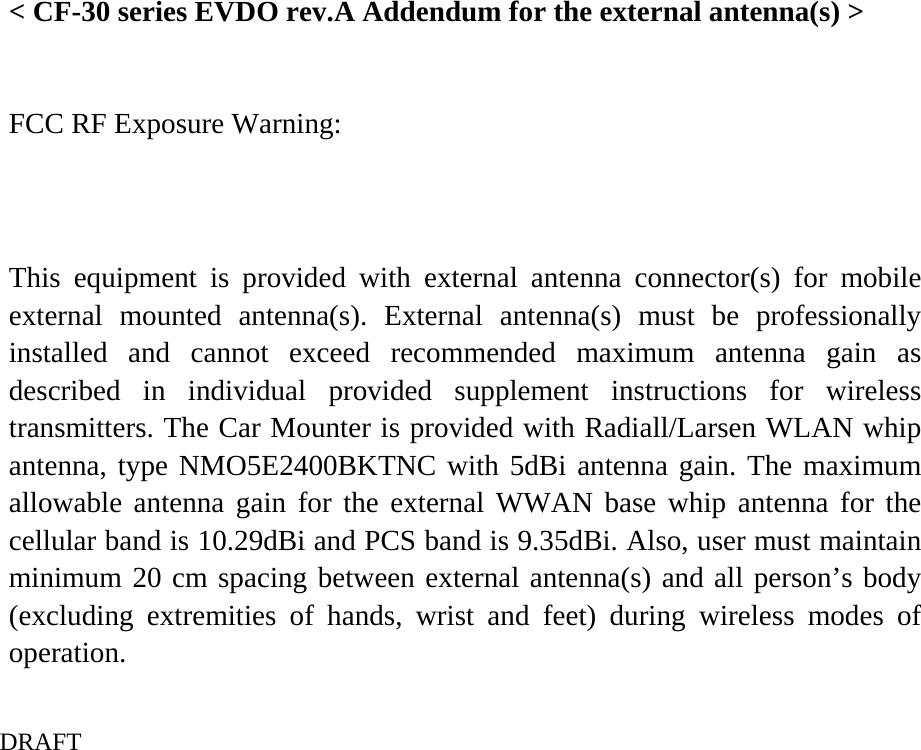    DRAFT  &lt; CF-30 series EVDO rev.A Addendum for the external antenna(s) &gt;    FCC RF Exposure Warning:   This equipment is provided with external antenna connector(s) for mobile external mounted antenna(s). External antenna(s) must be professionally installed and cannot exceed recommended maximum antenna gain as described in individual provided supplement instructions for wireless transmitters. The Car Mounter is provided with Radiall/Larsen WLAN whip antenna, type NMO5E2400BKTNC with 5dBi antenna gain. The maximum allowable antenna gain for the external WWAN base whip antenna for the cellular band is 10.29dBi and PCS band is 9.35dBi. Also, user must maintain minimum 20 cm spacing between external antenna(s) and all person’s body (excluding extremities of hands, wrist and feet) during wireless modes of operation.  