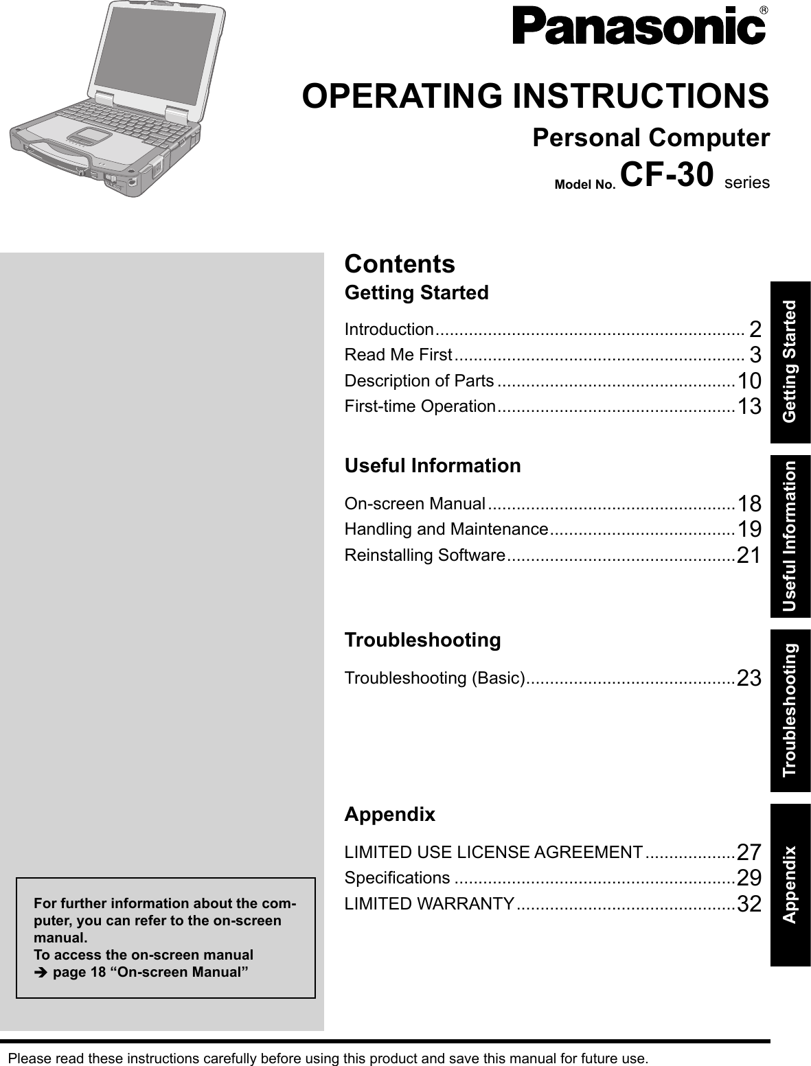 ContentsGetting StartedOPERATING INSTRUCTIONSPersonal ComputerModel No. CF-30 seriesIntroduction ................................................................. 2Read Me First ............................................................. 3Description of Parts ..................................................10First-time Operation ..................................................13Useful InformationOn-screen Manual ....................................................18Handling and Maintenance .......................................19Reinstalling Software ................................................21TroubleshootingTroubleshooting (Basic) ............................................23AppendixLIMITED USE LICENSE AGREEMENT ...................27Speciﬁ cations ...........................................................29LIMITED WARRANTY ..............................................32Please read these instructions carefully before using this product and save this manual for future use.For further information about the com-puter, you can refer to the on-screen manual.To access the on-screen manual  page 18 “On-screen Manual”Getting StartedUseful InformationTroubleshootingAppendixDFQW5231ZA_CF-30mk3_V_XP_M.indb   1 2008/11/10   17:52:08