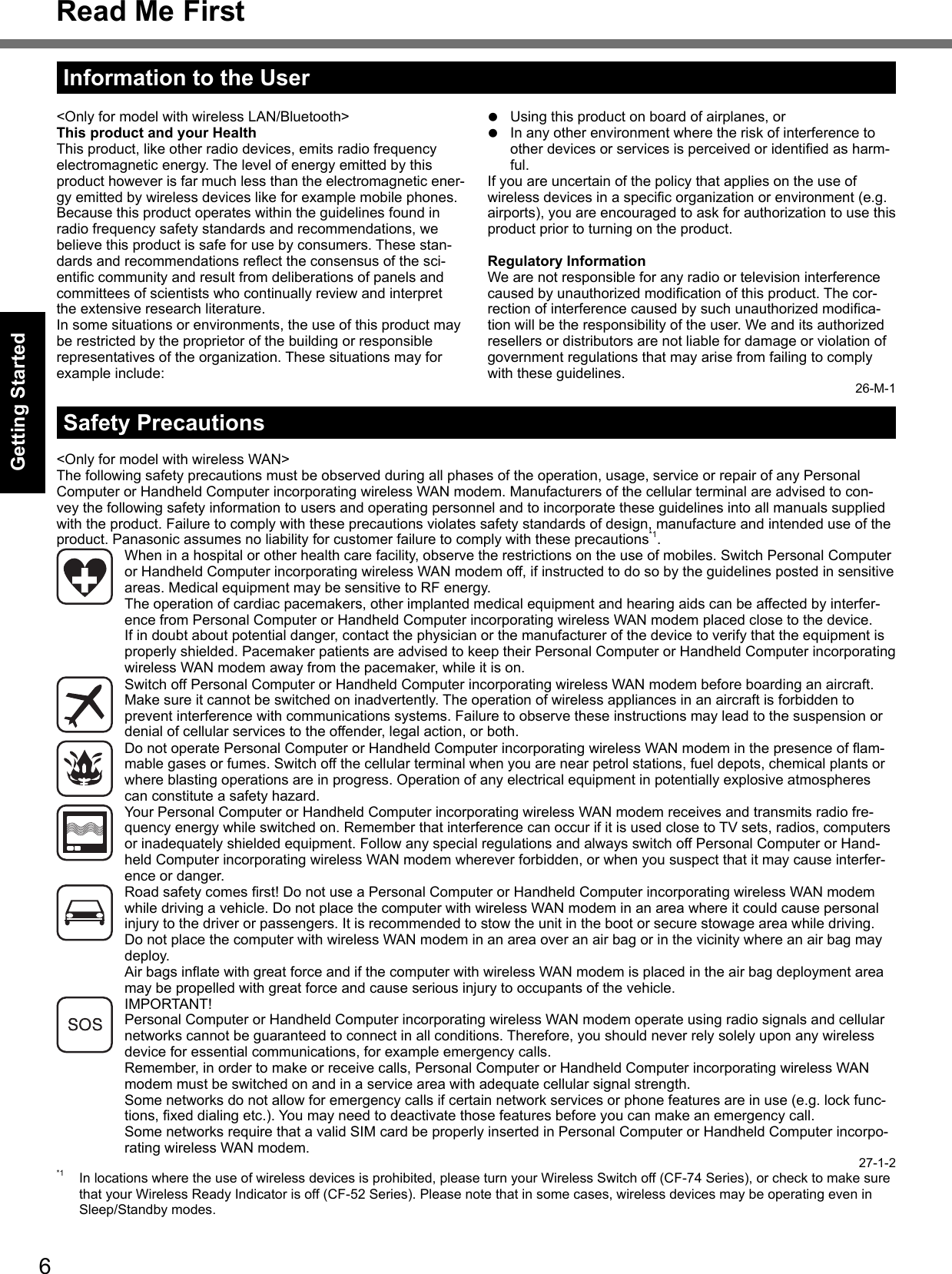 6Getting StartedRead Me FirstSafety Precautions&lt;Only for model with wireless WAN&gt;The following safety precautions must be observed during all phases of the operation, usage, service or repair of any Personal Computer or Handheld Computer incorporating wireless WAN modem. Manufacturers of the cellular terminal are advised to con-vey the following safety information to users and operating personnel and to incorporate these guidelines into all manuals supplied with the product. Failure to comply with these precautions violates safety standards of design, manufacture and intended use of the product. Panasonic assumes no liability for customer failure to comply with these precautions*1.  When in a hospital or other health care facility, observe the restrictions on the use of mobiles. Switch Personal Computer or Handheld Computer incorporating wireless WAN modem off, if instructed to do so by the guidelines posted in sensitive areas. Medical equipment may be sensitive to RF energy.   The operation of cardiac pacemakers, other implanted medical equipment and hearing aids can be affected by interfer-ence from Personal Computer or Handheld Computer incorporating wireless WAN modem placed close to the device. If in doubt about potential danger, contact the physician or the manufacturer of the device to verify that the equipment is properly shielded. Pacemaker patients are advised to keep their Personal Computer or Handheld Computer incorporating wireless WAN modem away from the pacemaker, while it is on.  Switch off Personal Computer or Handheld Computer incorporating wireless WAN modem before boarding an aircraft. Make sure it cannot be switched on inadvertently. The operation of wireless appliances in an aircraft is forbidden to prevent interference with communications systems. Failure to observe these instructions may lead to the suspension or denial of cellular services to the offender, legal action, or both.  Do not operate Personal Computer or Handheld Computer incorporating wireless WAN modem in the presence of ﬂ am-mable gases or fumes. Switch off the cellular terminal when you are near petrol stations, fuel depots, chemical plants or where blasting operations are in progress. Operation of any electrical equipment in potentially explosive atmospheres can constitute a safety hazard.  Your Personal Computer or Handheld Computer incorporating wireless WAN modem receives and transmits radio fre-quency energy while switched on. Remember that interference can occur if it is used close to TV sets, radios, computers or inadequately shielded equipment. Follow any special regulations and always switch off Personal Computer or Hand-held Computer incorporating wireless WAN modem wherever forbidden, or when you suspect that it may cause interfer-ence or danger.  Road safety comes ﬁ rst! Do not use a Personal Computer or Handheld Computer incorporating wireless WAN modem while driving a vehicle. Do not place the computer with wireless WAN modem in an area where it could cause personal injury to the driver or passengers. It is recommended to stow the unit in the boot or secure stowage area while driving.   Do not place the computer with wireless WAN modem in an area over an air bag or in the vicinity where an air bag may deploy.   Air bags inﬂ ate with great force and if the computer with wireless WAN modem is placed in the air bag deployment area may be propelled with great force and cause serious injury to occupants of the vehicle. IMPORTANT!Personal Computer or Handheld Computer incorporating wireless WAN modem operate using radio signals and cellular networks cannot be guaranteed to connect in all conditions. Therefore, you should never rely solely upon any wireless device for essential communications, for example emergency calls.Remember, in order to make or receive calls, Personal Computer or Handheld Computer incorporating wireless WAN modem must be switched on and in a service area with adequate cellular signal strength.Some networks do not allow for emergency calls if certain network services or phone features are in use (e.g. lock func-tions, ﬁ xed dialing etc.). You may need to deactivate those features before you can make an emergency call.Some networks require that a valid SIM card be properly inserted in Personal Computer or Handheld Computer incorpo-rating wireless WAN modem.27-1-2*1  In locations where the use of wireless devices is prohibited, please turn your Wireless Switch off (CF-74 Series), or check to make sure that your Wireless Ready Indicator is off (CF-52 Series). Please note that in some cases, wireless devices may be operating even in Sleep/Standby modes.&lt;Only for model with wireless LAN/Bluetooth&gt;This product and your HealthThis product, like other radio devices, emits radio frequency electromagnetic energy. The level of energy emitted by this product however is far much less than the electromagnetic ener-gy emitted by wireless devices like for example mobile phones.Because this product operates within the guidelines found in radio frequency safety standards and recommendations, we believe this product is safe for use by consumers. These stan-dards and recommendations reﬂ ect the consensus of the sci-entiﬁ c community and result from deliberations of panels and committees of scientists who continually review and interpret the extensive research literature.In some situations or environments, the use of this product may be restricted by the proprietor of the building or responsible representatives of the organization. These situations may for example include:  Using this product on board of airplanes, or  In any other environment where the risk of interference to other devices or services is perceived or identiﬁ ed as harm-ful.If you are uncertain of the policy that applies on the use of wireless devices in a speciﬁ c organization or environment (e.g. airports), you are encouraged to ask for authorization to use this product prior to turning on the product.Regulatory InformationWe are not responsible for any radio or television interference caused by unauthorized modiﬁ cation of this product. The cor-rection of interference caused by such unauthorized modiﬁ ca-tion will be the responsibility of the user. We and its authorized resellers or distributors are not liable for damage or violation of government regulations that may arise from failing to comply with these guidelines.26-M-1Information to the UserDFQW5231ZA_CF-30mk3_V_XP_M.indb   6 2008/11/10   17:52:12