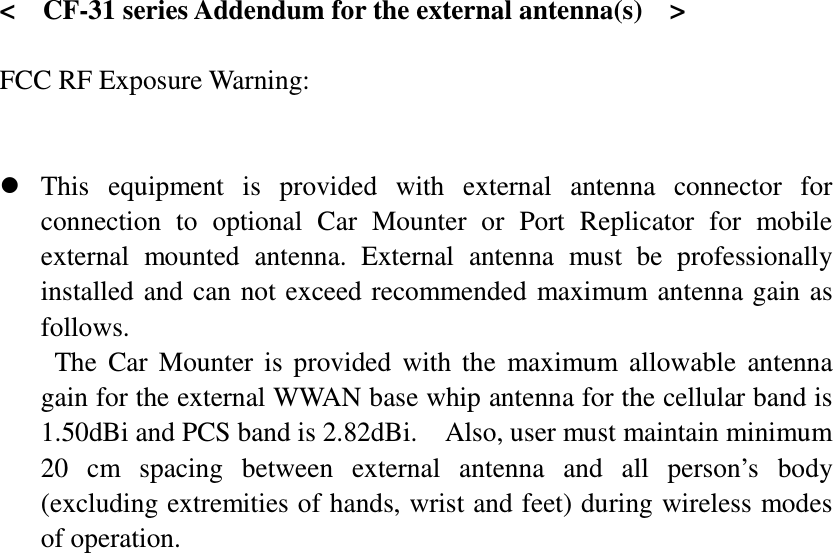   &lt;    CF-31 series Addendum for the external antenna(s)    &gt;  FCC RF Exposure Warning:        This  equipment  is  provided  with  external  antenna  connector  for connection  to  optional  Car  Mounter  or  Port  Replicator  for  mobile external  mounted  antenna.  External  antenna  must  be  professionally installed  and can not exceed recommended  maximum antenna gain  as follows. The  Car  Mounter  is  provided  with  the  maximum  allowable  antenna gain for the external WWAN base whip antenna for the cellular band is 1.50dBi and PCS band is 2.82dBi.    Also, user must maintain minimum 20  cm  spacing  between  external  antenna  and  all  person’s  body (excluding extremities of hands, wrist and feet) during wireless modes of operation. 