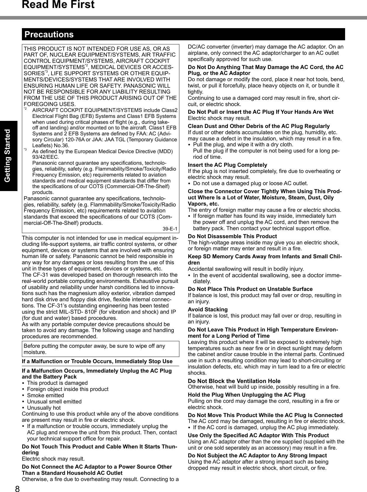 8Getting StartedTHIS PRODUCT IS NOT INTENDED FOR USE AS, OR AS PART OF, NUCLEAR EQUIPMENT/SYSTEMS, AIR TRAFFIC CONTROL EQUIPMENT/SYSTEMS, AIRCRAFT COCKPIT EQUIPMENT/SYSTEMS*2, MEDICAL DEVICES OR ACCES-SORIES*3, LIFE SUPPORT SYSTEMS OR OTHER EQUIP-MENTS/DEVICES/SYSTEMS THAT ARE INVOLVED WITH ENSURING HUMAN LIFE OR SAFETY. PANASONIC WILL NOT BE RESPONSIBLE FOR ANY LIABILITY RESULTING FROM THE USE OF THIS PRODUCT ARISING OUT OF THE FOREGOING USES.*2  AIRCRAFT COCKPIT EQUIPMENT/SYSTEMS include Class2 Electrical Flight Bag (EFB) Systems and Class1 EFB Systems whenusedduringcriticalphasesofight(e.g.,duringtake-off and landing) and/or mounted on to the aircraft. Class1 EFB Systemsand2EFBSystemsaredenedbyFAA:AC(Advi-sory Circular) 120-76A or JAA: JAA TGL (Temporary Guidance Leaets)No.36.*3 AsdenedbytheEuropeanMedicalDeviceDirective(MDD)93/42/EEC. Panasoniccannotguaranteeanyspecications,technolo-gies, reliability, safety (e.g. Flammability/Smoke/Toxicity/Radio Frequency Emission, etc) requirements related to aviation standards and medical equipment standards that differ from thespecicationsofourCOTS(Commercial-Off-The-Shelf)products.Panasoniccannotguaranteeanyspecications,technolo-gies, reliability, safety (e.g. Flammability/Smoke/Toxicity/Radio Frequency Emission, etc) requirements related to aviation standardsthatexceedthespecicationsofourCOTS(Com-mercial-Off-The-Shelf) products.39-E-1This computer is not intended for use in medical equipment in-cludinglife-supportsystems,airtrafccontrolsystems,orotherequipment, devices or systems that are involved with ensuring human life or safety. Panasonic cannot be held responsible in any way for any damages or loss resulting from the use of this unit in these types of equipment, devices or systems, etc.The CF-31 was developed based on thorough research into the real-world portable computing environments. Exhaustive pursuit of usability and reliability under harsh conditions led to innova-tions such has the magnesium alloy exterior, vibration damped harddiskdriveandoppydiskdrive,exibleinternalconnec-tions. The CF-31’s outstanding engineering has been tested using the strict MIL-STD- 810F (for vibration and shock) and IP (for dust and water) based procedures.As with any portable computer device precautions should be taken to avoid any damage. The following usage and handling procedures are recommended. Before putting the computer away, be sure to wipe off any moisture.If a Malfunction or Trouble Occurs, Immediately Stop UseIf a Malfunction Occurs, Immediately Unplug the AC Plug and the Battery Pack  This product is damaged  Foreign object inside this product  Smoke emitted  Unusual smell emitted  Unusually hotContinuing to use this product while any of the above conditions arepresentmayresultinreorelectricshock.  If a malfunction or trouble occurs, immediately unplug the AC plug and remove the unit from this product. Then, contact yourtechnicalsupportofceforrepair.Do Not Touch This Product and Cable When It Starts Thun-deringElectric shock may result.Do Not Connect the AC Adaptor to a Power Source Other Than a Standard Household AC OutletOtherwise,areduetooverheatingmayresult.ConnectingtoaDC/AC converter (inverter) may damage the AC adaptor. On an airplane, only connect the AC adaptor/charger to an AC outlet specicallyapprovedforsuchuse.Do Not Do Anything That May Damage the AC Cord, the AC Plug, or the AC AdaptorDo not damage or modify the cord, place it near hot tools, bend, twist, or pull it forcefully, place heavy objects on it, or bundle it tightly.Continuingtouseadamagedcordmayresultinre,shortcir-cuit, or electric shock.Do Not Pull or Insert the AC Plug If Your Hands Are WetElectric shock may result.Clean Dust and Other Debris of the AC Plug RegularlyIf dust or other debris accumulates on the plug, humidity, etc. maycauseadefectintheinsulation,whichmayresultinare.  Pull the plug, and wipe it with a dry cloth. Pull the plug if the computer is not being used for a long pe-riod of time.Insert the AC Plug CompletelyIftheplugisnotinsertedcompletely,reduetooverheatingorelectric shock may result.  Do not use a damaged plug or loose AC outlet.Close the Connector Cover Tightly When Using This Prod-uct Where Is a Lot of Water, Moisture, Steam, Dust, Oily Vapors, etc.Theentryofforeignmattermaycauseareorelectricshocks.  If foreign matter has found its way inside, immediately turn the power off and unplug the AC cord, and then remove the batterypack.Thencontactyourtechnicalsupportofce.Do Not Disassemble This ProductThe high-voltage areas inside may give you an electric shock, orforeignmattermayenterandresultinare.Keep SD Memory Cards Away from Infants and Small Chil-drenAccidental swallowing will result in bodily injury. In the event of accidental swallowing, see a doctor imme-diately.Do Not Place This Product on Unstable SurfaceIf balance is lost, this product may fall over or drop, resulting in an injury.Avoid StackingIf balance is lost, this product may fall over or drop, resulting in an injury.Do Not Leave This Product in High Temperature Environ-ment for a Long Period of TimeLeaving this product where it will be exposed to extremely high temperaturessuchasnearreorindirectsunlightmaydeformthe cabinet and/or cause trouble in the internal parts. Continued use in such a resulting condition may lead to short-circuiting or insulationdefects,etc.whichmayinturnleadtoareorelectricshocks.Do Not Block the Ventilation HoleOtherwise,heatwillbuildupinside,possiblyresultinginare.Hold the Plug When Unplugging the AC PlugPullingonthecordmaydamagethecord,resultinginareorelectric shock.Do Not Move This Product While the AC Plug Is ConnectedTheACcordmaybedamaged,resultinginreorelectricshock.  If the AC cord is damaged, unplug the AC plug immediately.Use Only the Specied AC Adaptor With This ProductUsing an AC adaptor other than the one supplied (supplied with the unitoronesoldseperatelyasanaccessory)mayresultinare.Do Not Subject the AC Adaptor to Any Strong ImpactUsing the AC adaptor after a strong impact such as being droppedmayresultinelectricshock,shortcircuit,orre.PrecautionsRead Me First