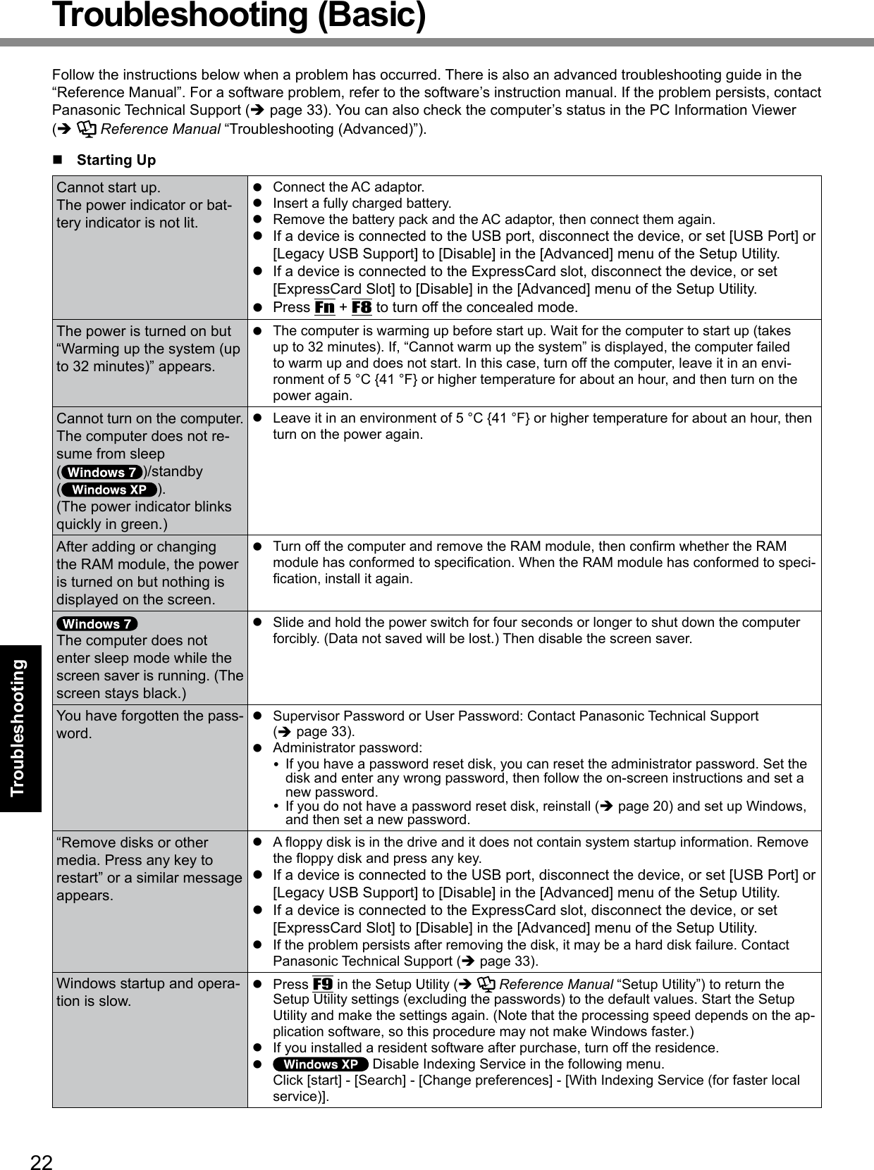22TroubleshootingTroubleshooting (Basic)Follow the instructions below when a problem has occurred. There is also an advanced troubleshooting guide in the “Reference Manual”. For a software problem, refer to the software’s instruction manual. If the problem persists, contact Panasonic Technical Support (è page 33). You can also check the computer’s status in the PC Information Viewer  (è   Reference Manual “Troubleshooting (Advanced)”).n  Starting UpCannot start up.The power indicator or bat-tery indicator is not lit.l  Connect the AC adaptor.l  Insert a fully charged battery.l  Remove the battery pack and the AC adaptor, then connect them again. l  If a device is connected to the USB port, disconnect the device, or set [USB Port] or [Legacy USB Support] to [Disable] in the [Advanced] menu of the Setup Utility.l  If a device is connected to the ExpressCard slot, disconnect the device, or set [ExpressCard Slot] to [Disable] in the [Advanced] menu of the Setup Utility.l  Press Fn + F8 to turn off the concealed mode.The power is turned on but “Warming up the system (up to 32 minutes)” appears.l  The computer is warming up before start up. Wait for the computer to start up (takes up to 32 minutes). If, “Cannot warm up the system” is displayed, the computer failed to warm up and does not start. In this case, turn off the computer, leave it in an envi-ronment of 5 °C {41 °F} or higher temperature for about an hour, and then turn on the power again.Cannot turn on the computer.The computer does not re-sume from sleep( )/standby  ( ).(The power indicator blinks quickly in green.)l  Leave it in an environment of 5 °C {41 °F} or higher temperature for about an hour, then turn on the power again.After adding or changing the RAM module, the power is turned on but nothing is displayed on the screen.l TurnoffthecomputerandremovetheRAMmodule,thenconrmwhethertheRAMmodulehasconformedtospecication.WhentheRAMmodulehasconformedtospeci-cation,installitagain.The computer does not enter sleep mode while the screen saver is running. (The screen stays black.)l  Slide and hold the power switch for four seconds or longer to shut down the computer forcibly. (Data not saved will be lost.) Then disable the screen saver.You have forgotten the pass-word.l  Supervisor Password or User Password: Contact Panasonic Technical Support  (è page 33).l  Administrator password:   If you have a password reset disk, you can reset the administrator password. Set the disk and enter any wrong password, then follow the on-screen instructions and set a new password.  If you do not have a password reset disk, reinstall (è page 20) and set up Windows, and then set a new password.“Remove disks or other media. Press any key to restart” or a similar message appears.l Aoppydiskisinthedriveanditdoesnotcontainsystemstartupinformation.Removetheoppydiskandpressanykey.l  If a device is connected to the USB port, disconnect the device, or set [USB Port] or [Legacy USB Support] to [Disable] in the [Advanced] menu of the Setup Utility.l  If a device is connected to the ExpressCard slot, disconnect the device, or set [ExpressCard Slot] to [Disable] in the [Advanced] menu of the Setup Utility.l  If the problem persists after removing the disk, it may be a hard disk failure. Contact Panasonic Technical Support (è page 33).Windows startup and opera-tion is slow.l  Press F9 in the Setup Utility (è   Reference Manual “Setup Utility”) to return the Setup Utility settings (excluding the passwords) to the default values. Start the Setup Utility and make the settings again. (Note that the processing speed depends on the ap-plication software, so this procedure may not make Windows faster.)l  If you installed a resident software after purchase, turn off the residence.l   Disable Indexing Service in the following menu. Click [start] - [Search] - [Change preferences] - [With Indexing Service (for faster local service)].