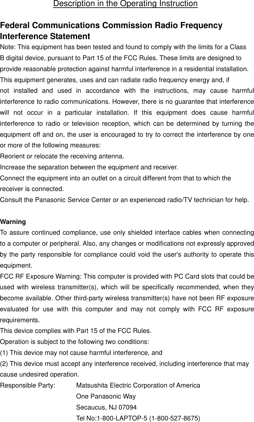 Description in the Operating Instruction  Federal Communications Commission Radio Frequency Interference Statement Note: This equipment has been tested and found to comply with the limits for a Class B digital device, pursuant to Part 15 of the FCC Rules. These limits are designed to provide reasonable protection against harmful interference in a residential installation. This equipment generates, uses and can radiate radio frequency energy and, if not installed and used in accordance with the instructions, may cause harmful interference to radio communications. However, there is no guarantee that interference will not occur in a particular installation. If this equipment does cause harmful interference to radio or television reception, which can be determined by turning the equipment off and on, the user is encouraged to try to correct the interference by one or more of the following measures: Reorient or relocate the receiving antenna. Increase the separation between the equipment and receiver. Connect the equipment into an outlet on a circuit different from that to which the receiver is connected. Consult the Panasonic Service Center or an experienced radio/TV technician for help.  Warning To assure continued compliance, use only shielded interface cables when connecting to a computer or peripheral. Also, any changes or modifications not expressly approved by the party responsible for compliance could void the user&apos;s authority to operate this equipment. FCC RF Exposure Warning: This computer is provided with PC Card slots that could be used with wireless transmitter(s), which will be specifically recommended, when they become available. Other third-party wireless transmitter(s) have not been RF exposure evaluated for use with this computer and may not comply with FCC RF exposure requirements. This device complies with Part 15 of the FCC Rules. Operation is subject to the following two conditions: (1) This device may not cause harmful interference, and (2) This device must accept any interference received, including interference that may cause undesired operation. Responsible Party:  Matsushita Electric Corporation of America One Panasonic Way Secaucus, NJ 07094 Tel No:1-800-LAPTOP-5 (1-800-527-8675) 