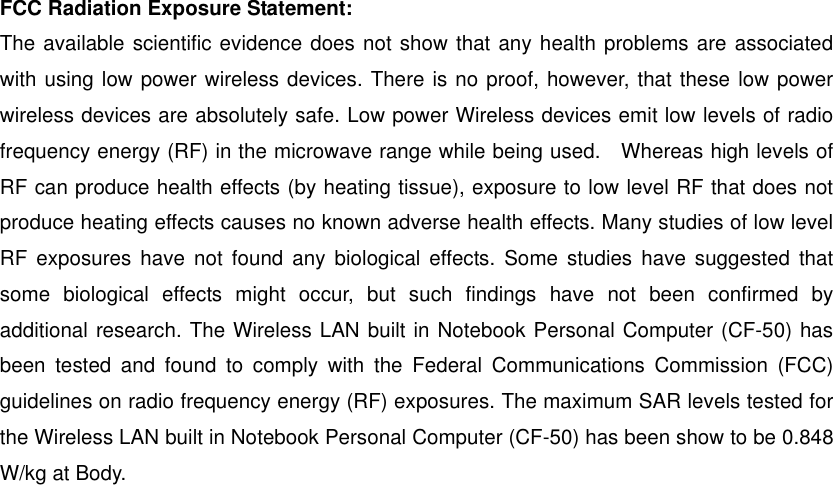  FCC Radiation Exposure Statement: The available scientific evidence does not show that any health problems are associated with using low power wireless devices. There is no proof, however, that these low power wireless devices are absolutely safe. Low power Wireless devices emit low levels of radio frequency energy (RF) in the microwave range while being used.    Whereas high levels of RF can produce health effects (by heating tissue), exposure to low level RF that does not produce heating effects causes no known adverse health effects. Many studies of low level RF exposures have not found any biological effects. Some studies have suggested that some biological effects might occur, but such findings have not been confirmed by additional research. The Wireless LAN built in Notebook Personal Computer (CF-50) has been tested and found to comply with the Federal Communications Commission (FCC) guidelines on radio frequency energy (RF) exposures. The maximum SAR levels tested for the Wireless LAN built in Notebook Personal Computer (CF-50) has been show to be 0.848 W/kg at Body.  