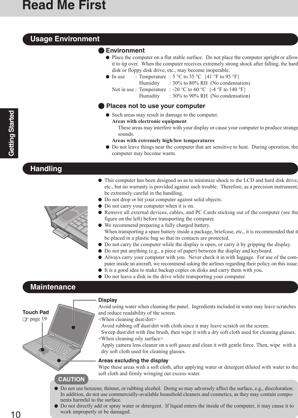 10Getting StartedEnvironmentPlace the computer on a flat stable surface.  Do not place the computer upright or allowit to tip over.  When the computer receives extremely strong shock after falling, the harddisk or floppy disk drive, etc., may become inoperable.In use : Temperature : 5 °C to 35 °C  {41 °F to 95 °F}Humidity : 30% to 80% RH  (No condensation)Not in use : Temperature : -20 °C to 60 °C  {-4 °F to 140 °F}Humidity : 30% to 90% RH  (No condensation)Usage EnvironmentSuch areas may result in damage to the computer.Areas with electronic equipmentThese areas may interfere with your display or cause your computer to produce strangesounds.Areas with extremely high/low temperaturesDo not leave things near the computer that are sensitive to heat.  During operation, thecomputer may become warm. Places not to use your computerHandlingThis computer has been designed so as to minimize shock to the LCD and hard disk drive,etc., but no warranty is provided against such trouble.  Therefore, as a precision instrument,be extremely careful in the handling.Do not drop or hit your computer against solid objects.Do not carry your computer when it is on.Remove all external devices, cables, and PC Cards sticking out of the computer (see thefigure on the left) before transporting the computer.We recommend preparing a fully charged battery.When transporting a spare battery inside a package, briefcase, etc., it is recommended that itbe placed in a plastic bag so that its contacts are protected.Do not carry the computer while the display is open, or carry it by gripping the display.Do not put anything (e.g., a piece of paper) between the display and keyboard.Always carry your computer with you.  Never check it in with luggage.  For use of the com-puter inside an aircraft, we recommend asking the airlines regarding their policy on this issue.It is a good idea to make backup copies on disks and carry them with you.Do not leave a disk in the drive while transporting your computer.MaintenanceAreas excluding the displayWipe these areas with a soft cloth, after applying water or detergent diluted with water to thesoft cloth and firmly wringing out excess water.DisplayAvoid using water when cleaning the panel.  Ingredients included in water may leave scratchesand reduce readability of the screen.&lt;When cleaning dust/dirt&gt;Avoid rubbing off dust/dirt with cloth since it may leave scratch on the screen.Sweep dust/dirt with fine brush, then wipe it with a dry soft cloth used for cleaning glasses.&lt;When cleaning oily surface&gt;Apply camera lens cleaner on a soft gauze and clean it with gentle force. Then, wipe  with adry soft cloth used for cleaning glasses.Touch Pad page 19Do not use benzene, thinner, or rubbing alcohol.  Doing so may adversely affect the surface, e.g., discoloration.In addition, do not use commercially-available household cleaners and cosmetics, as they may contain compo-nents harmful to the surface.Do not directly add or spray water or detergent.  If liquid enters the inside of the computer, it may cause it towork improperly or be damaged.CAUTIONRead Me First