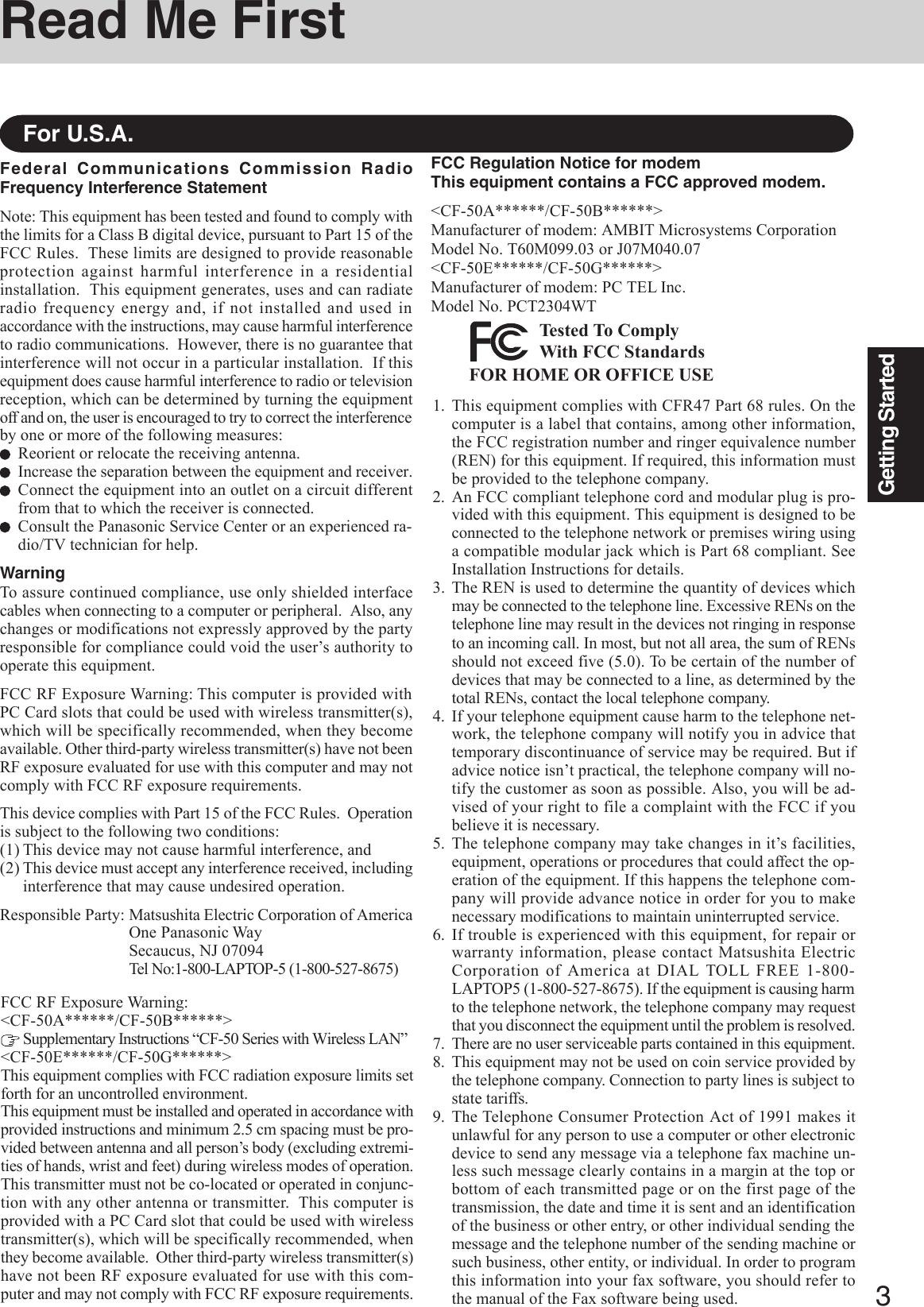 3Getting StartedFederal Communications Commission RadioFrequency Interference StatementNote: This equipment has been tested and found to comply withthe limits for a Class B digital device, pursuant to Part 15 of theFCC Rules.  These limits are designed to provide reasonableprotection against harmful interference in a residentialinstallation.  This equipment generates, uses and can radiateradio frequency energy and, if not installed and used inaccordance with the instructions, may cause harmful interferenceto radio communications.  However, there is no guarantee thatinterference will not occur in a particular installation.  If thisequipment does cause harmful interference to radio or televisionreception, which can be determined by turning the equipmentoff and on, the user is encouraged to try to correct the interferenceby one or more of the following measures:Reorient or relocate the receiving antenna.Increase the separation between the equipment and receiver.Connect the equipment into an outlet on a circuit differentfrom that to which the receiver is connected.Consult the Panasonic Service Center or an experienced ra-dio/TV technician for help.WarningTo assure continued compliance, use only shielded interfacecables when connecting to a computer or peripheral.  Also, anychanges or modifications not expressly approved by the partyresponsible for compliance could void the user’s authority tooperate this equipment.FCC RF Exposure Warning: This computer is provided withPC Card slots that could be used with wireless transmitter(s),which will be specifically recommended, when they becomeavailable. Other third-party wireless transmitter(s) have not beenRF exposure evaluated for use with this computer and may notcomply with FCC RF exposure requirements.This device complies with Part 15 of the FCC Rules.  Operationis subject to the following two conditions:(1) This device may not cause harmful interference, and(2) This device must accept any interference received, includinginterference that may cause undesired operation.Responsible Party: Matsushita Electric Corporation of AmericaOne Panasonic WaySecaucus, NJ 07094Tel No:1-800-LAPTOP-5 (1-800-527-8675)For U.S.A.1. This equipment complies with CFR47 Part 68 rules. On thecomputer is a label that contains, among other information,the FCC registration number and ringer equivalence number(REN) for this equipment. If required, this information mustbe provided to the telephone company.2. An FCC compliant telephone cord and modular plug is pro-vided with this equipment. This equipment is designed to beconnected to the telephone network or premises wiring usinga compatible modular jack which is Part 68 compliant. SeeInstallation Instructions for details.3. The REN is used to determine the quantity of devices whichmay be connected to the telephone line. Excessive RENs on thetelephone line may result in the devices not ringing in responseto an incoming call. In most, but not all area, the sum of RENsshould not exceed five (5.0). To be certain of the number ofdevices that may be connected to a line, as determined by thetotal RENs, contact the local telephone company.4. If your telephone equipment cause harm to the telephone net-work, the telephone company will notify you in advice thattemporary discontinuance of service may be required. But ifadvice notice isn’t practical, the telephone company will no-tify the customer as soon as possible. Also, you will be ad-vised of your right to file a complaint with the FCC if youbelieve it is necessary.5. The telephone company may take changes in it’s facilities,equipment, operations or procedures that could affect the op-eration of the equipment. If this happens the telephone com-pany will provide advance notice in order for you to makenecessary modifications to maintain uninterrupted service.6. If trouble is experienced with this equipment, for repair orwarranty information, please contact Matsushita ElectricCorporation of America at DIAL TOLL FREE 1-800-LAPTOP5 (1-800-527-8675). If the equipment is causing harmto the telephone network, the telephone company may requestthat you disconnect the equipment until the problem is resolved.7. There are no user serviceable parts contained in this equipment.8. This equipment may not be used on coin service provided bythe telephone company. Connection to party lines is subject tostate tariffs.9. The Telephone Consumer Protection Act of 1991 makes itunlawful for any person to use a computer or other electronicdevice to send any message via a telephone fax machine un-less such message clearly contains in a margin at the top orbottom of each transmitted page or on the first page of thetransmission, the date and time it is sent and an identificationof the business or other entry, or other individual sending themessage and the telephone number of the sending machine orsuch business, other entity, or individual. In order to programthis information into your fax software, you should refer tothe manual of the Fax software being used.Read Me FirstFCC Regulation Notice for modemThis equipment contains a FCC approved modem.&lt;CF-50A******/CF-50B******&gt;Manufacturer of modem: AMBIT Microsystems CorporationModel No. T60M099.03 or J07M040.07&lt;CF-50E******/CF-50G******&gt;Manufacturer of modem: PC TEL Inc.Model No. PCT2304WTFOR HOME OR OFFICE USETested To ComplyWith FCC StandardsFCC RF Exposure Warning:&lt;CF-50A******/CF-50B******&gt; Supplementary Instructions “CF-50 Series with Wireless LAN”&lt;CF-50E******/CF-50G******&gt;This equipment complies with FCC radiation exposure limits setforth for an uncontrolled environment.This equipment must be installed and operated in accordance withprovided instructions and minimum 2.5 cm spacing must be pro-vided between antenna and all person’s body (excluding extremi-ties of hands, wrist and feet) during wireless modes of operation.This transmitter must not be co-located or operated in conjunc-tion with any other antenna or transmitter.  This computer isprovided with a PC Card slot that could be used with wirelesstransmitter(s), which will be specifically recommended, whenthey become available.  Other third-party wireless transmitter(s)have not been RF exposure evaluated for use with this com-puter and may not comply with FCC RF exposure requirements.