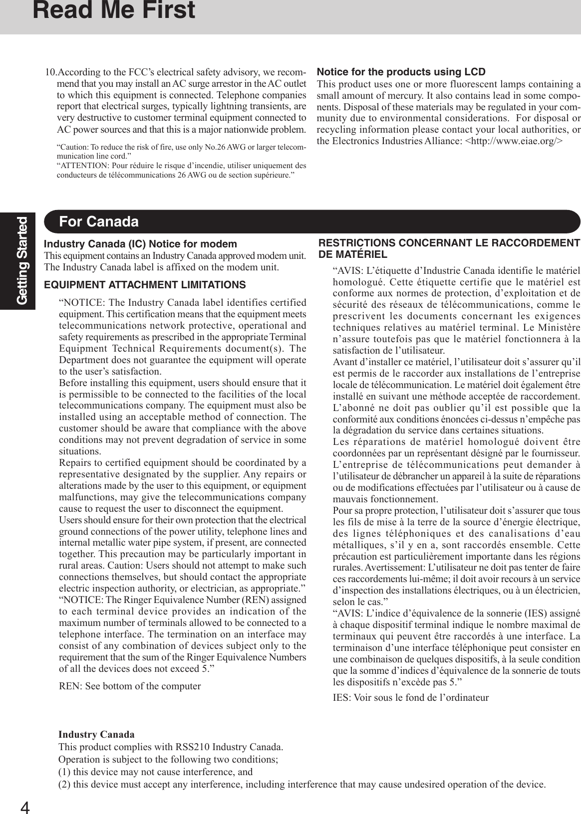 4Getting StartedFor CanadaIndustry Canada (IC) Notice for modemThis equipment contains an Industry Canada approved modem unit.The Industry Canada label is affixed on the modem unit.EQUIPMENT ATTACHMENT LIMITATIONS“NOTICE: The Industry Canada label identifies certifiedequipment. This certification means that the equipment meetstelecommunications network protective, operational andsafety requirements as prescribed in the appropriate TerminalEquipment Technical Requirements document(s). TheDepartment does not guarantee the equipment will operateto the user’s satisfaction.Before installing this equipment, users should ensure that itis permissible to be connected to the facilities of the localtelecommunications company. The equipment must also beinstalled using an acceptable method of connection. Thecustomer should be aware that compliance with the aboveconditions may not prevent degradation of service in somesituations.Repairs to certified equipment should be coordinated by arepresentative designated by the supplier. Any repairs oralterations made by the user to this equipment, or equipmentmalfunctions, may give the telecommunications companycause to request the user to disconnect the equipment.Users should ensure for their own protection that the electricalground connections of the power utility, telephone lines andinternal metallic water pipe system, if present, are connectedtogether. This precaution may be particularly important inrural areas. Caution: Users should not attempt to make suchconnections themselves, but should contact the appropriateelectric inspection authority, or electrician, as appropriate.”“NOTICE: The Ringer Equivalence Number (REN) assignedto each terminal device provides an indication of themaximum number of terminals allowed to be connected to atelephone interface. The termination on an interface mayconsist of any combination of devices subject only to therequirement that the sum of the Ringer Equivalence Numbersof all the devices does not exceed 5.”REN: See bottom of the computerRESTRICTIONS CONCERNANT LE RACCORDEMENTDE MATÉRIEL“AVIS: L’étiquette d’Industrie Canada identifie le matérielhomologué. Cette étiquette certifie que le matériel estconforme aux normes de protection, d’exploitation et desécurité des réseaux de télécommunications, comme leprescrivent les documents concernant les exigencestechniques relatives au matériel terminal. Le Ministèren’assure toutefois pas que le matériel fonctionnera à lasatisfaction de l’utilisateur.Avant d’installer ce matériel, l’utilisateur doit s’assurer qu’ilest permis de le raccorder aux installations de l’entrepriselocale de télécommunication. Le matériel doit également êtreinstallé en suivant une méthode acceptée de raccordement.L’abonné ne doit pas oublier qu’il est possible que laconformité aux conditions énoncées ci-dessus n’empêche pasla dégradation du service dans certaines situations.Les réparations de matériel homologué doivent êtrecoordonnées par un représentant désigné par le fournisseur.L’entreprise de télécommunications peut demander àl’utilisateur de débrancher un appareil à la suite de réparationsou de modifications effectuées par l’utilisateur ou à cause demauvais fonctionnement.Pour sa propre protection, l’utilisateur doit s’assurer que tousles fils de mise à la terre de la source d’énergie électrique,des lignes téléphoniques et des canalisations d’eaumétalliques, s’il y en a, sont raccordés ensemble. Cetteprécaution est particulièrement importante dans les régionsrurales. Avertissement:  L’utilisateur ne doit pas tenter de faireces raccordements lui-même; il doit avoir recours à un serviced’inspection des installations électriques, ou à un électricien,selon le cas.”“AVIS: L’indice d’équivalence de la sonnerie (IES) assignéà chaque dispositif terminal indique le nombre maximal determinaux qui peuvent être raccordés à une interface. Laterminaison d’une interface téléphonique peut consister enune combinaison de quelques dispositifs, à la seule conditionque la somme d’indices d’équivalence de la sonnerie de toutsles dispositifs n’excède pas 5.”IES: Voir sous le fond de l’ordinateurRead Me First10.According to the FCC’s electrical safety advisory, we recom-mend that you may install an AC surge arrestor in the AC outletto which this equipment is connected. Telephone companiesreport that electrical surges, typically lightning transients, arevery destructive to customer terminal equipment connected toAC power sources and that this is a major nationwide problem.“Caution: To reduce the risk of fire, use only No.26 AWG or larger telecom-munication line cord.”“ATTENTION: Pour réduire le risque d’incendie, utiliser uniquement desconducteurs de télécommunications 26 AWG ou de section supérieure.”Notice for the products using LCDThis product uses one or more fluorescent lamps containing asmall amount of mercury. It also contains lead in some compo-nents. Disposal of these materials may be regulated in your com-munity due to environmental considerations.  For disposal orrecycling information please contact your local authorities, orthe Electronics Industries Alliance: &lt;http://www.eiae.org/&gt;Industry CanadaThis product complies with RSS210 Industry Canada.Operation is subject to the following two conditions;(1) this device may not cause interference, and(2) this device must accept any interference, including interference that may cause undesired operation of the device.