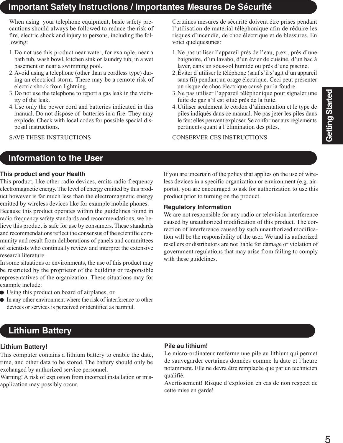 5Getting StartedImportant Safety Instructions / Importantes Mesures De SécuritéWhen using  your telephone equipment, basic safety pre-cautions should always be followed to reduce the risk offire, electric shock and injury to persons, including the fol-lowing:1.Do not use this product near water, for example, near abath tub, wash bowl, kitchen sink or laundry tub, in a wetbasement or near a swimming pool.2.Avoid using a telephone (other than a cordless type) dur-ing an electrical storm. There may be a remote risk ofelectric shock from lightning.3.Do not use the telephone to report a gas leak in the vicin-ity of the leak.4.Use only the power cord and batteries indicated in thismanual. Do not dispose of  batteries in a fire. They mayexplode. Check with local codes for possible special dis-posal instructions.SAVE THESE INSTRUCTIONSCertaines mesures de sécurité doivent être prises pendantl’utilisation de matérial téléphonique afin de réduire lesrisques d’incendie, de choc électrique et de blessures. Envoici quelquesunes:1.Ne pas utiliser l’appareil près de l’eau, p.ex., près d’unebaignoire, d’un lavabo, d’un évier de cuisine, d’un bac àlaver, dans un sous-sol humide ou près d’une piscine.2.Éviter d’utiliser le téléphone (sauf s’il s’agit d’un appareilsans fil) pendant un orage électrique. Ceci peut présenterun risque de choc électrique causé par la foudre.3.Ne pas utiliser l’appareil téléphonique pour signaler unefuite de gaz s’il est situé près de la fuite.4.Utiliser seulement le cordon d’alimentation et le type depiles indiqués dans ce manual. Ne pas jeter les piles dansle feu: elles peuvent exploser. Se conformer aux règlementspertinents quant à l’élimination des piles.CONSERVER CES INSTRUCTIONSThis product and your HealthThis product, like other radio devices, emits radio frequencyelectromagnetic energy. The level of energy emitted by this prod-uct however is far much less than the electromagnetic energyemitted by wireless devices like for example mobile phones.Because this product operates within the guidelines found inradio frequency safety standards and recommendations, we be-lieve this product is safe for use by consumers. These standardsand recommendations reflect the consensus of the scientific com-munity and result from deliberations of panels and committeesof scientists who continually review and interpret the extensiveresearch literature.In some situations or environments, the use of this product maybe restricted by the proprietor of the building or responsiblerepresentatives of the organization. These situations may forexample include:Using this product on board of airplanes, orIn any other environment where the risk of interference to otherdevices or services is perceived or identified as harmful.Information to the UserLithium Battery!This computer contains a lithium battery to enable the date,time, and other data to be stored. The battery should only beexchanged by authorized service personnel.Warning! A risk of explosion from incorrect installation or mis-application may possibly occur.Lithium BatteryPile au lithium!Le micro-ordinateur renferme une pile au lithium qui permetde sauvegarder certaines données comme la date et l’heurenotamment. Elle ne devra être remplacée que par un technicienqualifié.Avertissement! Risque d’explosion en cas de non respect decette mise en garde!If you are uncertain of the policy that applies on the use of wire-less devices in a specific organization or environment (e.g. air-ports), you are encouraged to ask for authorization to use thisproduct prior to turning on the product.Regulatory InformationWe are not responsible for any radio or television interferencecaused by unauthorized modification of this product. The cor-rection of interference caused by such unauthorized modifica-tion will be the responsibility of the user. We and its authorizedresellers or distributors are not liable for damage or violation ofgovernment regulations that may arise from failing to complywith these guidelines.