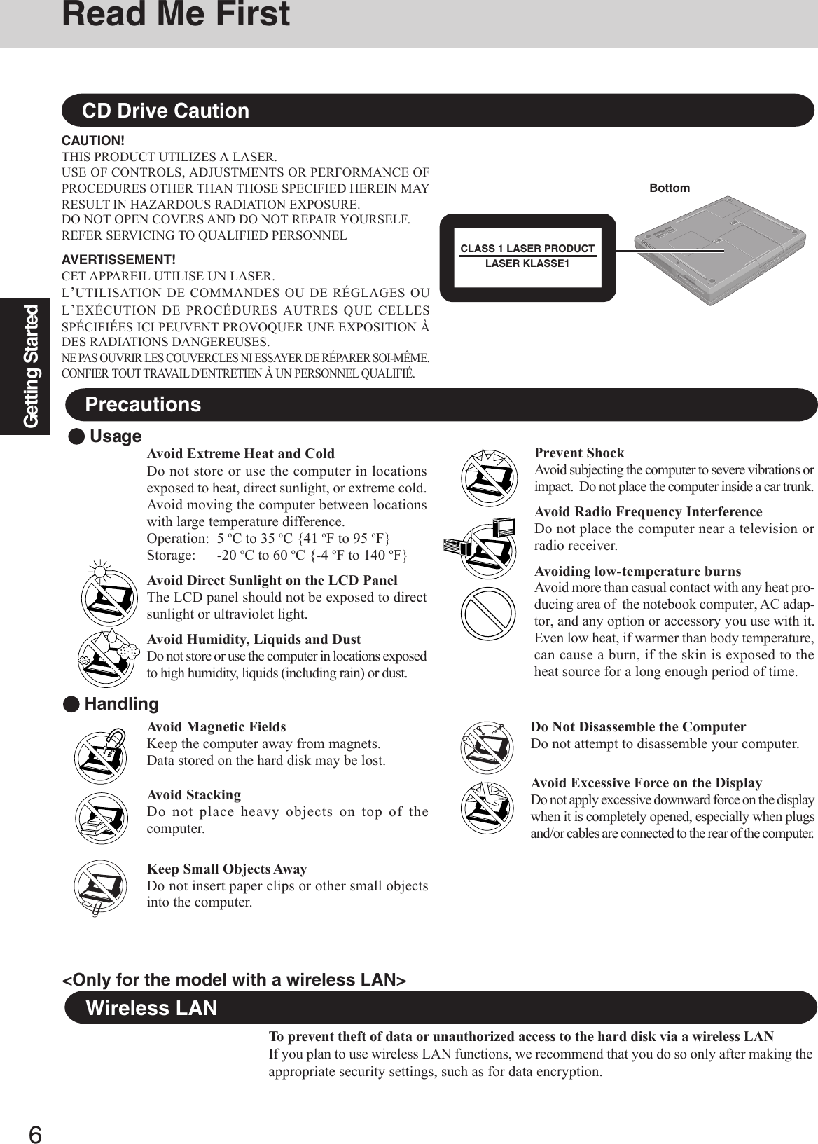 6Getting StartedRead Me FirstAvoid Extreme Heat and ColdDo not store or use the computer in locationsexposed to heat, direct sunlight, or extreme cold.Avoid moving the computer between locationswith large temperature difference.Operation: 5 oC to 35 oC {41 oF to 95 oF}Storage: -20 oC to 60 oC {-4 oF to 140 oF}Avoid Direct Sunlight on the LCD PanelThe LCD panel should not be exposed to directsunlight or ultraviolet light.Avoid Humidity, Liquids and DustDo not store or use the computer in locations exposedto high humidity, liquids (including rain) or dust. UsagePrecautionsCD Drive CautionCAUTION!THIS PRODUCT UTILIZES A LASER.USE OF CONTROLS, ADJUSTMENTS OR PERFORMANCE OFPROCEDURES OTHER THAN THOSE SPECIFIED HEREIN MAYRESULT IN HAZARDOUS RADIATION EXPOSURE.DO NOT OPEN COVERS AND DO NOT REPAIR YOURSELF.REFER SERVICING TO QUALIFIED PERSONNELAVERTISSEMENT!CET APPAREIL UTILISE UN LASER.L’UTILISATION DE COMMANDES OU DE RÉGLAGES OUL’EXÉCUTION DE PROCÉDURES AUTRES QUE CELLESSPÉCIFIÉES ICI PEUVENT PROVOQUER UNE EXPOSITION ÀDES RADIATIONS DANGEREUSES.NE PAS OUVRIR LES COUVERCLES NI ESSAYER DE RÉPARER SOI-MÊME.CONFIER TOUT TRAVAIL D&apos;ENTRETIEN À UN PERSONNEL QUALIFIÉ.Wireless LANTo prevent theft of data or unauthorized access to the hard disk via a wireless LANIf you plan to use wireless LAN functions, we recommend that you do so only after making theappropriate security settings, such as for data encryption.Prevent ShockAvoid subjecting the computer to severe vibrations orimpact.  Do not place the computer inside a car trunk.Avoid Radio Frequency InterferenceDo not place the computer near a television orradio receiver.Avoiding low-temperature burnsAvoid more than casual contact with any heat pro-ducing area of  the notebook computer, AC adap-tor, and any option or accessory you use with it.Even low heat, if warmer than body temperature,can cause a burn, if the skin is exposed to theheat source for a long enough period of time. HandlingAvoid Magnetic FieldsKeep the computer away from magnets.Data stored on the hard disk may be lost.Avoid StackingDo not place heavy objects on top of thecomputer.Keep Small Objects AwayDo not insert paper clips or other small objectsinto the computer.Do Not Disassemble the ComputerDo not attempt to disassemble your computer.Avoid Excessive Force on the DisplayDo not apply excessive downward force on the displaywhen it is completely opened, especially when plugsand/or cables are connected to the rear of the computer.BottomCLASS 1 LASER PRODUCTLASER KLASSE1&lt;Only for the model with a wireless LAN&gt;