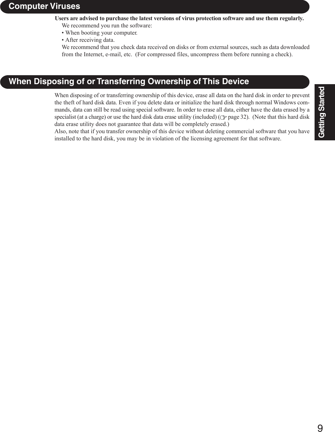 9Getting StartedUsers are advised to purchase the latest versions of virus protection software and use them regularly.We recommend you run the software:• When booting your computer.• After receiving data.We recommend that you check data received on disks or from external sources, such as data downloadedfrom the Internet, e-mail, etc.  (For compressed files, uncompress them before running a check).Computer VirusesWhen Disposing of or Transferring Ownership of This DeviceWhen disposing of or transferring ownership of this device, erase all data on the hard disk in order to preventthe theft of hard disk data. Even if you delete data or initialize the hard disk through normal Windows com-mands, data can still be read using special software. In order to erase all data, either have the data erased by aspecialist (at a charge) or use the hard disk data erase utility (included) (  page 32).  (Note that this hard diskdata erase utility does not guarantee that data will be completely erased.)Also, note that if you transfer ownership of this device without deleting commercial software that you haveinstalled to the hard disk, you may be in violation of the licensing agreement for that software.
