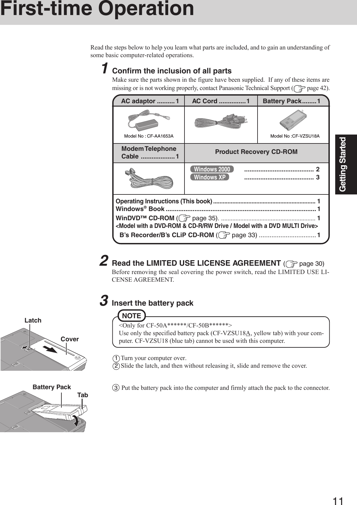 11Getting Started2Read the LIMITED USE LICENSE AGREEMENT ( page 30)Before removing the seal covering the power switch, read the LIMITED USE LI-CENSE AGREEMENT.3Insert the battery pack1Turn your computer over.2Slide the latch, and then without releasing it, slide and remove the cover.First-time OperationRead the steps below to help you learn what parts are included, and to gain an understanding ofsome basic computer-related operations.1Confirm the inclusion of all partsMake sure the parts shown in the figure have been supplied.  If any of these items aremissing or is not working properly, contact Panasonic Technical Support (  page 42).Battery PackCoverTabModel No : CF-AA1653AAC adaptor .......... 1Model No :CF-VZSU18AAC Cord ...............1 Battery Pack........1Modem TelephoneCable ................... 1 Product Recovery CD-ROMLatchOperating Instructions (This book)................................................................1Windows® Book .................................................................................... 1WinDVD™ CD-ROM ( page 35). ........................................................... 1&lt;Model with a DVD-ROM &amp; CD-R/RW Drive / Model with a DVD MULTI Drive&gt;B’s Recorder/B’s CLiP CD-ROM ( page 33) ................................ 13Put the battery pack into the computer and firmly attach the pack to the connector.NOTE&lt;Only for CF-50A******/CF-50B******&gt;Use only the specified battery pack (CF-VZSU18A, yellow tab) with your com-puter. CF-VZSU18 (blue tab) cannot be used with this computer.Windows 2000 ....................................... 2Windows XP ....................................... 3