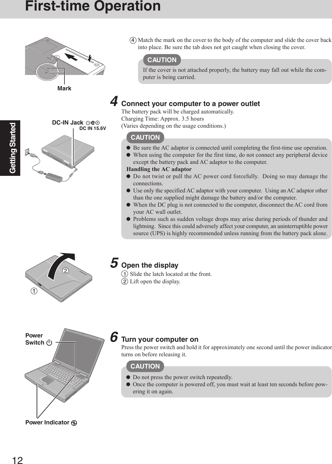 12Getting StartedFirst-time Operation6Turn your computer onPress the power switch and hold it for approximately one second until the power indicatorturns on before releasing it.Do not press the power switch repeatedly.Once the computer is powered off, you must wait at least ten seconds before pow-ering it on again.4Connect your computer to a power outletThe battery pack will be charged automatically.Charging Time: Approx. 3.5 hours(Varies depending on the usage conditions.)Be sure the AC adaptor is connected until completing the first-time use operation.When using the computer for the first time, do not connect any peripheral deviceexcept the battery pack and AC adaptor to the computer.Handling the AC adaptorDo not twist or pull the AC power cord forcefully.  Doing so may damage theconnections.Use only the specified AC adaptor with your computer.  Using an AC adaptor otherthan the one supplied might damage the battery and/or the computer.When the DC plug is not connected to the computer, disconnect the AC cord fromyour AC wall outlet.Problems such as sudden voltage drops may arise during periods of thunder andlightning.  Since this could adversely affect your computer, an uninterruptible powersource (UPS) is highly recommended unless running from the battery pack alone.5Open the display1Slide the latch located at the front.2Lift open the display.CAUTIONCAUTIONPowerSwitch Power Indicator If the cover is not attached properly, the battery may fall out while the com-puter is being carried.CAUTION4Match the mark on the cover to the body of the computer and slide the cover backinto place. Be sure the tab does not get caught when closing the cover.MarkDC-IN JackDC IN 15.6V