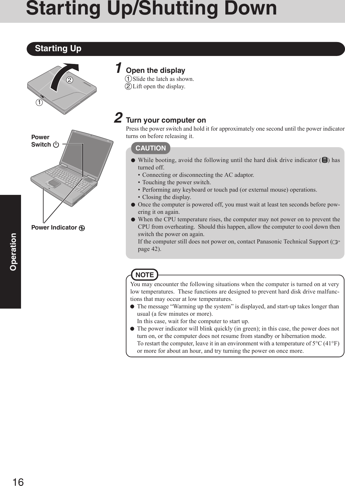 16Operation1Open the display1Slide the latch as shown.2Lift open the display.Starting Up/Shutting DownStarting Up2Turn your computer onPress the power switch and hold it for approximately one second until the power indicatorturns on before releasing it.While booting, avoid the following until the hard disk drive indicator ( ) hasturned off.• Connecting or disconnecting the AC adaptor.• Touching the power switch.• Performing any keyboard or touch pad (or external mouse) operations.• Closing the display.Once the computer is powered off, you must wait at least ten seconds before pow-ering it on again.When the CPU temperature rises, the computer may not power on to prevent theCPU from overheating.  Should this happen, allow the computer to cool down thenswitch the power on again.If the computer still does not power on, contact Panasonic Technical Support (page 42).CAUTIONYou may encounter the following situations when the computer is turned on at verylow temperatures.  These functions are designed to prevent hard disk drive malfunc-tions that may occur at low temperatures.The message “Warming up the system” is displayed, and start-up takes longer thanusual (a few minutes or more).In this case, wait for the computer to start up.The power indicator will blink quickly (in green); in this case, the power does notturn on, or the computer does not resume from standby or hibernation mode.To restart the computer, leave it in an environment with a temperature of 5°C (41°F)or more for about an hour, and try turning the power on once more.PowerSwitch Power Indicator NOTE12