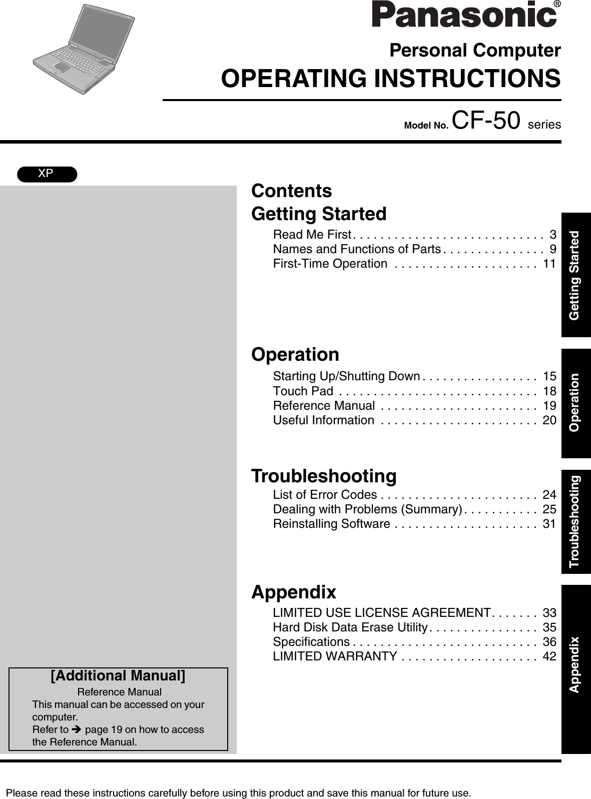 Please read these instructions carefully before using this product and save this manual for future use.ContentsGetting StartedOperationTroubleshootingGetting StartedOperationTroubleshootingAppendixAppendixPersonal ComputerOPERATING INSTRUCTIONSModel No. CF-50 seriesXP[Additional Manual]Reference ManualThis manual can be accessed on your computer.Refer to Îpage 19 on how to access the Reference Manual.Read Me First. . . . . . . . . . . . . . . . . . . . . . . . . . . .  3Names and Functions of Parts . . . . . . . . . . . . . . .  9First-Time Operation  . . . . . . . . . . . . . . . . . . . . .  11Starting Up/Shutting Down . . . . . . . . . . . . . . . . .  15Touch Pad  . . . . . . . . . . . . . . . . . . . . . . . . . . . . .  18Reference Manual  . . . . . . . . . . . . . . . . . . . . . . .  19Useful Information  . . . . . . . . . . . . . . . . . . . . . . .  20List of Error Codes . . . . . . . . . . . . . . . . . . . . . . .  24Dealing with Problems (Summary). . . . . . . . . . .  25Reinstalling Software . . . . . . . . . . . . . . . . . . . . .  31LIMITED USE LICENSE AGREEMENT. . . . . . .  33Hard Disk Data Erase Utility. . . . . . . . . . . . . . . .  35Specifications . . . . . . . . . . . . . . . . . . . . . . . . . . .  36LIMITED WARRANTY . . . . . . . . . . . . . . . . . . . .  42