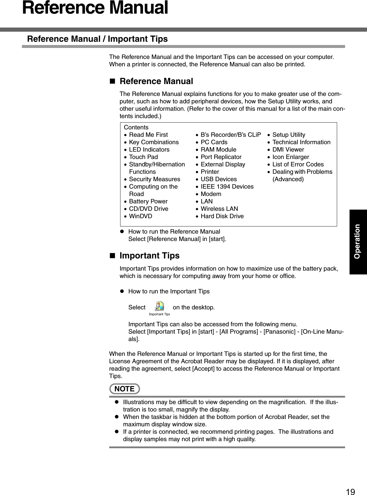 19OperationReference ManualReference Manual / Important TipsThe Reference Manual and the Important Tips can be accessed on your computer.  When a printer is connected, the Reference Manual can also be printed.Reference ManualThe Reference Manual explains functions for you to make greater use of the com-puter, such as how to add peripheral devices, how the Setup Utility works, and other useful information. (Refer to the cover of this manual for a list of the main con-tents included.)zHow to run the Reference ManualSelect [Reference Manual] in [start].Important TipsImportant Tips provides information on how to maximize use of the battery pack, which is necessary for computing away from your home or office.zHow to run the Important TipsSelect   on the desktop.Important Tips can also be accessed from the following menu.Select [Important Tips] in [start] - [All Programs] - [Panasonic] - [On-Line Manu-als].When the Reference Manual or Important Tips is started up for the first time, the License Agreement of the Acrobat Reader may be displayed. If it is displayed, after reading the agreement, select [Accept] to access the Reference Manual or Important Tips.NOTEzIllustrations may be difficult to view depending on the magnification.  If the illus-tration is too small, magnify the display.zWhen the taskbar is hidden at the bottom portion of Acrobat Reader, set the maximum display window size.zIf a printer is connected, we recommend printing pages.  The illustrations and display samples may not print with a high quality.Contents•Read Me First •Key Combinations•LED Indicators•Touch Pad•Standby/Hibernation Functions•Security Measures•Computing on the Road•Battery Power•CD/DVD Drive•WinDVD•B’s Recorder/B’s CLiP•PC Cards•RAM Module•Port Replicator•External Display•Printer•USB Devices•IEEE 1394 Devices•Modem•LAN•Wireless LAN•Hard Disk Drive•Setup Utility•Technical Information•DMI Viewer•Icon Enlarger•List of Error Codes•Dealing with Problems (Advanced)