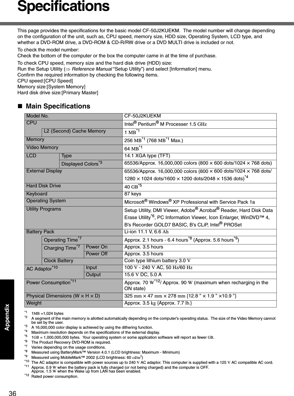 36AppendixSpecificationsThis page provides the specifications for the basic model CF-50J2KUEKM.  The model number will change depending on the configuration of the unit, such as, CPU speed, memory size, HDD size, Operating System, LCD type, and whether a DVD-ROM drive, a DVD-ROM &amp; CD-R/RW drive or a DVD MULTI drive is included or not.To check the model number:Check the bottom of the computer or the box the computer came in at the time of purchase.To check CPU speed, memory size and the hard disk drive (HDD) size:Run the Setup Utility (⇒ Reference Manual “Setup Utility”) and select [Information] menu.Confirm the required information by checking the following items.CPU speed:[CPU Speed]Memory size:[System Memory]Hard disk drive size:[Primary Master]Main Specifications*1 1MB =1,024 bytes*2 A segment of the main memory is allotted automatically depending on the computer’s operating status.  The size of the Video Memory cannot be set by the user.*3 A 16,000,000 color display is achieved by using the dithering function.*4 Maximum resolution depends on the specifications of the external display.*5 1GB = 1,000,000,000 bytes.  Your operating system or some application software will report as fewer GB.*6 The Product Recovery DVD-ROM is required.*7 Varies depending on the usage conditions.*8 Measured using BatteryMark™ Version 4.0.1 (LCD brightness: Maximum - Minimum)*9 Measured using MobileMark™ 2002 (LCD brightness: 60 cd/m2)*10 The AC adaptor is compatible with power sources up to 240 V AC adaptor. This computer is supplied with a 125 V AC compatible AC cord.*11 Approx. 0.9 W when the battery pack is fully charged (or not being charged) and the computer is OFF. Approx. 1.5 W when the Wake up from LAN has been enabled.*12 Rated power consumption.Model No. CF-50J2KUEKMCPU Intel® Pentium® M Processer 1.5 GHzL2 (Second) Cache Memory 1 MB*1Memory 256 MB*1 (768 MB*1 Max.)Video Memory 64 MB*1LCD Type 14.1 XGA type (TFT)Displayed Colors*3 65536/Approx. 16,000,000 colors (800 × 600 dots/1024 × 768 dots)External Display 65536/Approx. 16,000,000 colors (800 × 600 dots/1024 × 768 dots/1280 × 1024 dots/1600 × 1200 dots/2048 × 1536 dots)*4Hard Disk Drive 40 GB*5Keyboard 87 keysOperating System Microsoft® Windows® XP Professional with Service Pack 1aUtility Programs Setup Utility, DMI Viewer, Adobe® Acrobat® Reader, Hard Disk Data Erase Utility*6, PC Information Viewer, Icon Enlarger, WinDVD™ 4, B’s Recorder GOLD7 BASIC, B’s CLiP, Intel® PROSetBattery Pack Li-ion 11.1 V, 6.6 AhOperating Time*7 Approx. 2.1 hours - 6.4 hours*8 (Approx. 5.6 hours*9)Charging Time*7 Power On Approx. 3.5 hoursPower Off Approx. 3.5 hoursClock Battery Coin type lithium battery 3.0 VAC Adaptor*10 Input 100 V - 240 V AC, 50 Hz/60 HzOutput 15.6 V DC, 5.0 APower Consumption*11 Approx. 70 W*12/ Approx. 90 W (maximum when recharging in the ON state)Physical Dimensions (W × H × D) 325 mm × 47 mm × 278 mm {12.8 ’’ × 1.9 ’’ ×10.9 ’’}Weight Approx. 3.5 kg {Approx. 7.7 lb.}