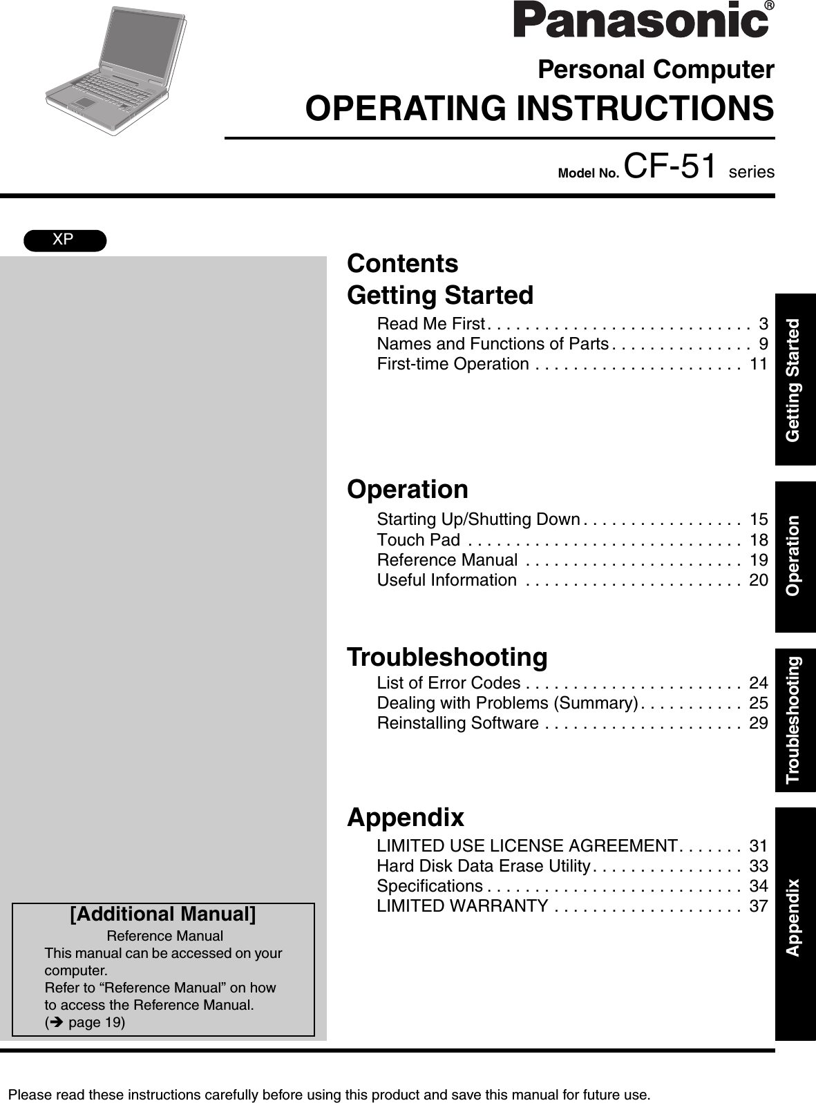 Please read these instructions carefully before using this product and save this manual for future use.ContentsGetting StartedOperationTroubleshootingGetting StartedOperationTroubleshootingAppendixAppendixPersonal ComputerOPERATING INSTRUCTIONSModel No. CF-51 seriesXP[Additional Manual]Reference ManualThis manual can be accessed on your computer.Refer to “Reference Manual” on how to access the Reference Manual. (Îpage 19)Read Me First. . . . . . . . . . . . . . . . . . . . . . . . . . . .  3Names and Functions of Parts . . . . . . . . . . . . . . .  9First-time Operation . . . . . . . . . . . . . . . . . . . . . .  11Starting Up/Shutting Down . . . . . . . . . . . . . . . . .  15Touch Pad  . . . . . . . . . . . . . . . . . . . . . . . . . . . . .  18Reference Manual  . . . . . . . . . . . . . . . . . . . . . . .  19Useful Information  . . . . . . . . . . . . . . . . . . . . . . .  20List of Error Codes . . . . . . . . . . . . . . . . . . . . . . .  24Dealing with Problems (Summary). . . . . . . . . . .  25Reinstalling Software . . . . . . . . . . . . . . . . . . . . .  29LIMITED USE LICENSE AGREEMENT. . . . . . .  31Hard Disk Data Erase Utility. . . . . . . . . . . . . . . .  33Specifications . . . . . . . . . . . . . . . . . . . . . . . . . . .  34LIMITED WARRANTY . . . . . . . . . . . . . . . . . . . .  37