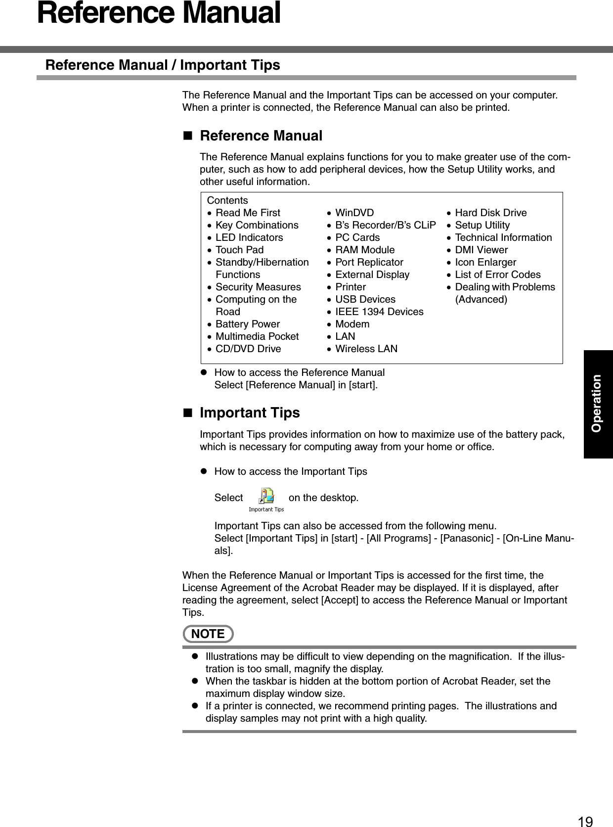 19OperationReference ManualReference Manual / Important TipsThe Reference Manual and the Important Tips can be accessed on your computer.  When a printer is connected, the Reference Manual can also be printed.Reference ManualThe Reference Manual explains functions for you to make greater use of the com-puter, such as how to add peripheral devices, how the Setup Utility works, and other useful information. zHow to access the Reference ManualSelect [Reference Manual] in [start].Important TipsImportant Tips provides information on how to maximize use of the battery pack, which is necessary for computing away from your home or office.zHow to access the Important TipsSelect   on the desktop.Important Tips can also be accessed from the following menu.Select [Important Tips] in [start] - [All Programs] - [Panasonic] - [On-Line Manu-als].When the Reference Manual or Important Tips is accessed for the first time, the License Agreement of the Acrobat Reader may be displayed. If it is displayed, after reading the agreement, select [Accept] to access the Reference Manual or Important Tips.NOTEzIllustrations may be difficult to view depending on the magnification.  If the illus-tration is too small, magnify the display.zWhen the taskbar is hidden at the bottom portion of Acrobat Reader, set the maximum display window size.zIf a printer is connected, we recommend printing pages.  The illustrations and display samples may not print with a high quality.Contents•Read Me First •Key Combinations•LED Indicators•Touch Pad•Standby/Hibernation Functions•Security Measures•Computing on the Road•Battery Power•Multimedia Pocket•CD/DVD Drive•WinDVD•B’s Recorder/B’s CLiP•PC Cards•RAM Module•Port Replicator•External Display•Printer•USB Devices•IEEE 1394 Devices•Modem•LAN•Wireless LAN•Hard Disk Drive•Setup Utility•Technical Information•DMI Viewer•Icon Enlarger•List of Error Codes•Dealing with Problems (Advanced)