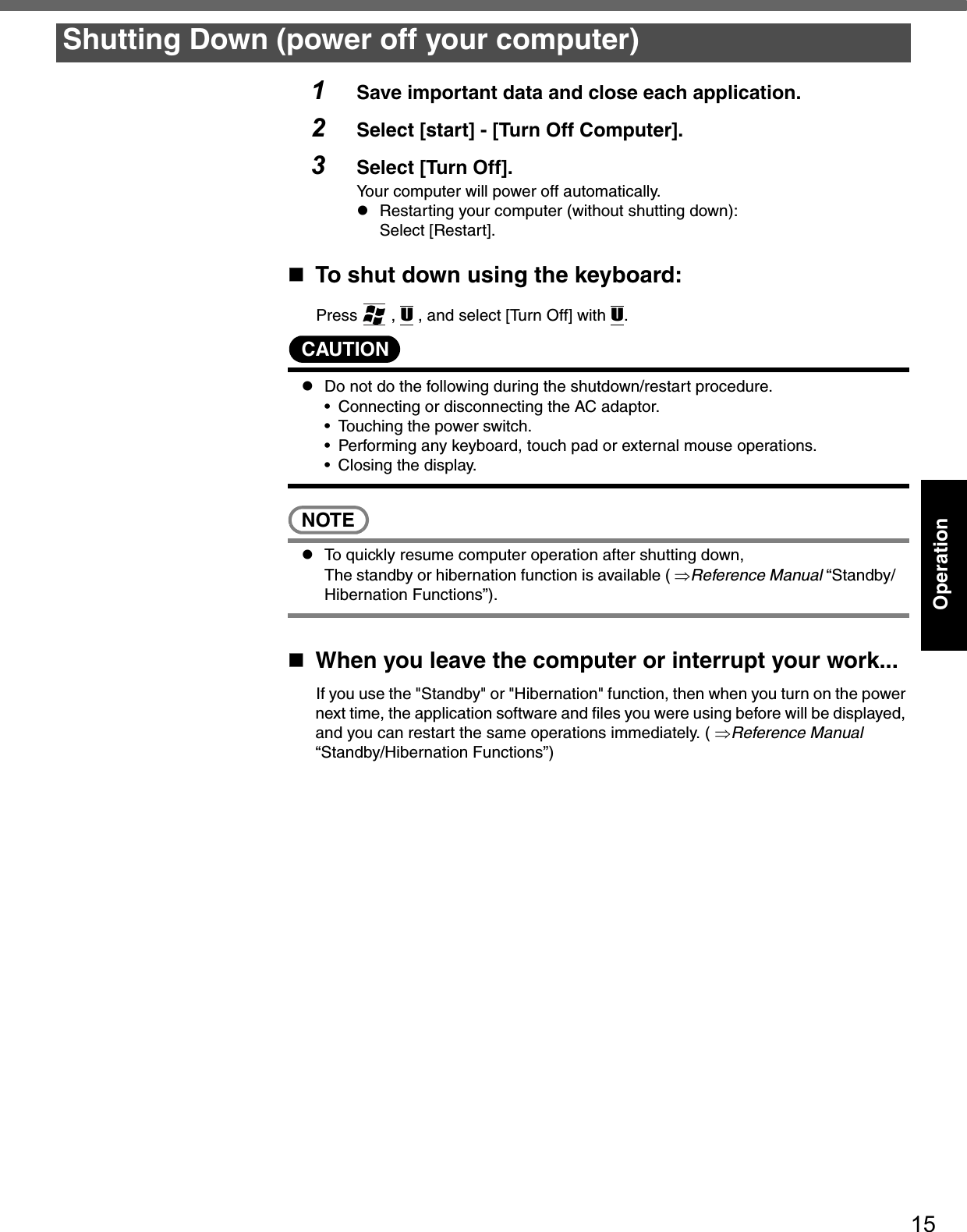 15Operation1Save important data and close each application.2Select [start] - [Turn Off Computer].3Select [Turn Off].Your computer will power off automatically.zRestarting your computer (without shutting down):Select [Restart].To shut down using the keyboard:Press  , U , and select [Turn Off] with U.CAUTIONzDo not do the following during the shutdown/restart procedure.• Connecting or disconnecting the AC adaptor.• Touching the power switch.• Performing any keyboard, touch pad or external mouse operations.• Closing the display.NOTEzTo quickly resume computer operation after shutting down, The standby or hibernation function is available ( ⇒Reference Manual “Standby/Hibernation Functions”).When you leave the computer or interrupt your work...If you use the &quot;Standby&quot; or &quot;Hibernation&quot; function, then when you turn on the power next time, the application software and files you were using before will be displayed, and you can restart the same operations immediately. ( ⇒Reference Manual “Standby/Hibernation Functions”)Shutting Down (power off your computer)