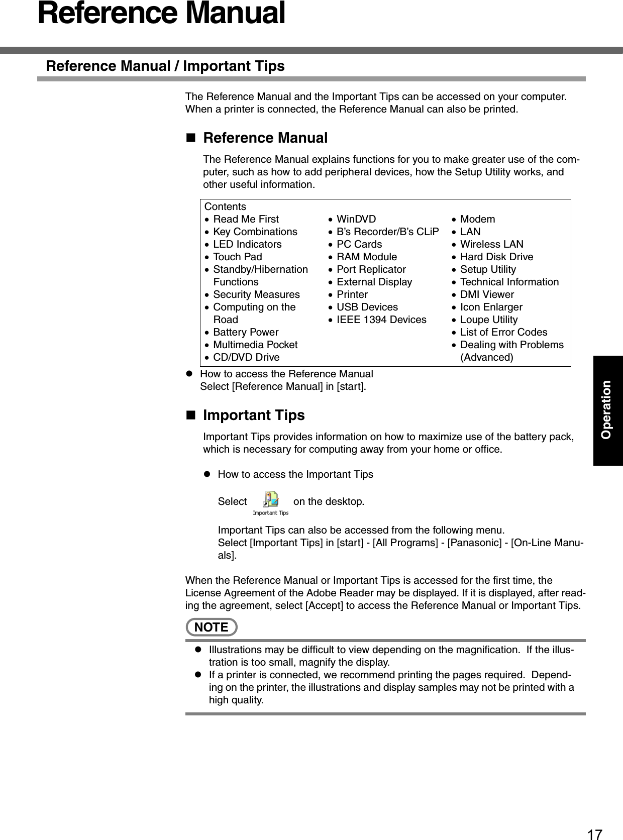 17OperationReference ManualReference Manual / Important TipsThe Reference Manual and the Important Tips can be accessed on your computer.  When a printer is connected, the Reference Manual can also be printed.Reference ManualThe Reference Manual explains functions for you to make greater use of the com-puter, such as how to add peripheral devices, how the Setup Utility works, and other useful information.zHow to access the Reference ManualSelect [Reference Manual] in [start].Important TipsImportant Tips provides information on how to maximize use of the battery pack, which is necessary for computing away from your home or office.zHow to access the Important TipsSelect   on the desktop.Important Tips can also be accessed from the following menu.Select [Important Tips] in [start] - [All Programs] - [Panasonic] - [On-Line Manu-als].When the Reference Manual or Important Tips is accessed for the first time, the License Agreement of the Adobe Reader may be displayed. If it is displayed, after read-ing the agreement, select [Accept] to access the Reference Manual or Important Tips.NOTEzIllustrations may be difficult to view depending on the magnification.  If the illus-tration is too small, magnify the display.zIf a printer is connected, we recommend printing the pages required.  Depend-ing on the printer, the illustrations and display samples may not be printed with a high quality.Contents•Read Me First •Key Combinations•LED Indicators•Touch Pad•Standby/Hibernation Functions•Security Measures•Computing on the Road•Battery Power•Multimedia Pocket•CD/DVD Drive•WinDVD•B’s Recorder/B’s CLiP•PC Cards•RAM Module•Port Replicator•External Display•Printer•USB Devices•IEEE 1394 Devices•Modem•LAN•Wireless LAN•Hard Disk Drive•Setup Utility•Technical Information•DMI Viewer•Icon Enlarger•Loupe Utility•List of Error Codes•Dealing with Problems (Advanced)