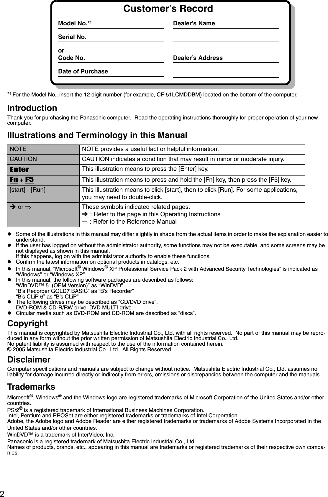 2*1 For the Model No., insert the 12 digit number (for example, CF-51LCMDDBM) located on the bottom of the computer.IntroductionThank you for purchasing the Panasonic computer.  Read the operating instructions thoroughly for proper operation of your new computer.Illustrations and Terminology in this ManualzSome of the illustrations in this manual may differ slightly in shape from the actual items in order to make the explanation easier to understand.zIf the user has logged on without the administrator authority, some functions may not be executable, and some screens may be not displayed as shown in this manual.If this happens, log on with the administrator authority to enable these functions.zConfirm the latest information on optional products in catalogs, etc.zIn this manual, “Microsoft® Windows® XP Professional Service Pack 2 with Advanced Security Technologies” is indicated as “Windows” or “Windows XP”.zIn this manual, the following software packages are described as follows:“WinDVD™ 5  (OEM Version)” as “WinDVD”“B’s Recorder GOLD7 BASIC” as “B’s Recorder”“B’s CLiP 6” as “B’s CLiP”zThe following drives may be described as “CD/DVD drive”.DVD-ROM &amp; CD-R/RW drive, DVD MULTI drivezCircular media such as DVD-ROM and CD-ROM are described as “discs”.CopyrightThis manual is copyrighted by Matsushita Electric Industrial Co., Ltd. with all rights reserved.  No part of this manual may be repro-duced in any form without the prior written permission of Matsushita Electric Industrial Co., Ltd.No patent liability is assumed with respect to the use of the information contained herein.© 2005 Matsushita Electric Industrial Co., Ltd.  All Rights Reserved.DisclaimerComputer specifications and manuals are subject to change without notice.  Matsushita Electric Industrial Co., Ltd. assumes no liability for damage incurred directly or indirectly from errors, omissions or discrepancies between the computer and the manuals.TrademarksMicrosoft®, Windows® and the Windows logo are registered trademarks of Microsoft Corporation of the United States and/or other countries.PS/2® is a registered trademark of International Business Machines Corporation.Intel, Pentium and PROSet are either registered trademarks or trademarks of Intel Corporation.Adobe, the Adobe logo and Adobe Reader are either registered trademarks or trademarks of Adobe Systems Incorporated in the United States and/or other countries.WinDVD™ is a trademark of InterVideo, Inc.Panasonic is a registered trademark of Matsushita Electric Industrial Co., Ltd.Names of products, brands, etc., appearing in this manual are trademarks or registered trademarks of their respective own compa-nies.NOTE NOTE provides a useful fact or helpful information.CAUTION CAUTION indicates a condition that may result in minor or moderate injury.EnterThis illustration means to press the [Enter] key.Fn + F5This illustration means to press and hold the [Fn] key, then press the [F5] key.[start] - [Run] This illustration means to click [start], then to click [Run]. For some applications, you may need to double-click.Î or ⇒These symbols indicated related pages.Î : Refer to the page in this Operating Instructions⇒ : Refer to the Reference ManualCustomer’s RecordModel No.*1Serial No.orCode No.Date of PurchaseDealer’s NameDealer’s Address