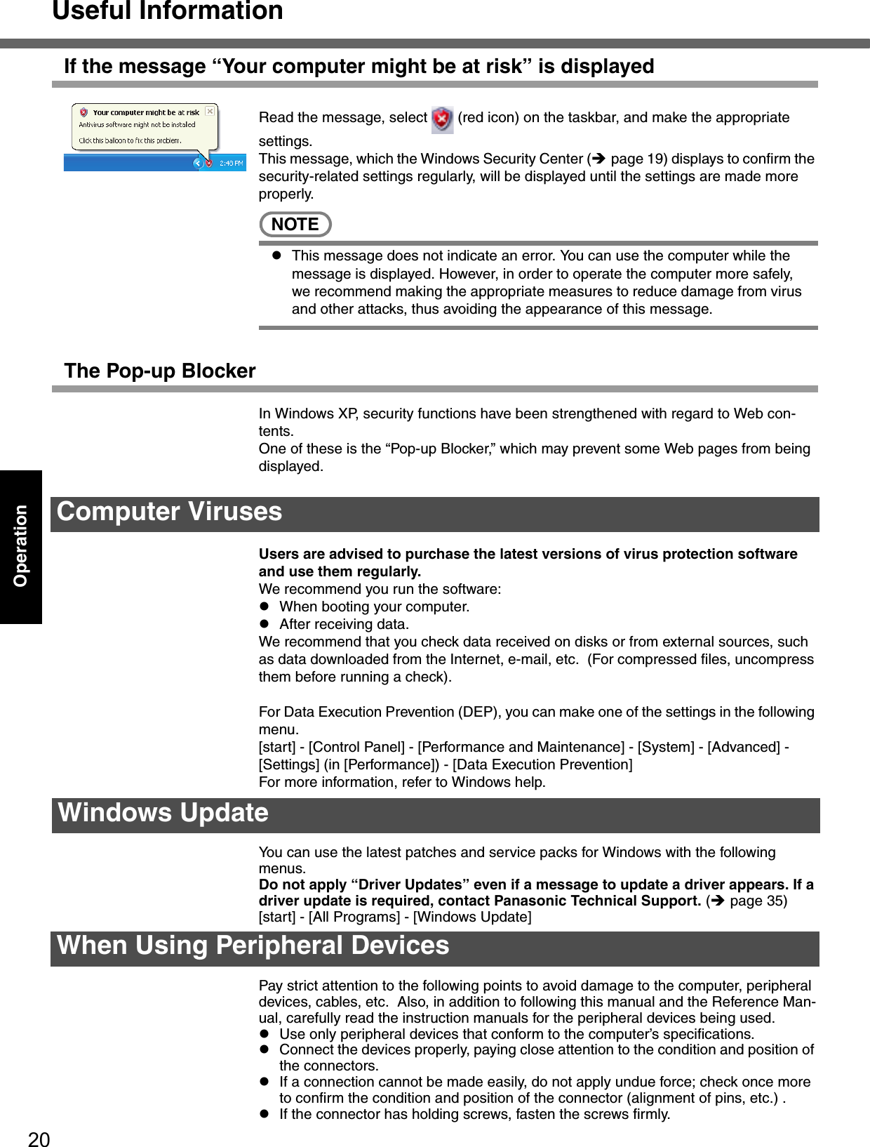 Useful Information20OperationIf the message “Your computer might be at risk” is displayedRead the message, select   (red icon) on the taskbar, and make the appropriate settings.This message, which the Windows Security Center (Îpage 19) displays to confirm the security-related settings regularly, will be displayed until the settings are made more properly.NOTEzThis message does not indicate an error. You can use the computer while the message is displayed. However, in order to operate the computer more safely, we recommend making the appropriate measures to reduce damage from virus and other attacks, thus avoiding the appearance of this message.The Pop-up BlockerIn Windows XP, security functions have been strengthened with regard to Web con-tents.One of these is the “Pop-up Blocker,” which may prevent some Web pages from being displayed.Users are advised to purchase the latest versions of virus protection software and use them regularly.We recommend you run the software:zWhen booting your computer.zAfter receiving data.We recommend that you check data received on disks or from external sources, such as data downloaded from the Internet, e-mail, etc.  (For compressed files, uncompress them before running a check).For Data Execution Prevention (DEP), you can make one of the settings in the following menu.[start] - [Control Panel] - [Performance and Maintenance] - [System] - [Advanced] - [Settings] (in [Performance]) - [Data Execution Prevention]For more information, refer to Windows help.You can use the latest patches and service packs for Windows with the following menus. Do not apply “Driver Updates” even if a message to update a driver appears. If a driver update is required, contact Panasonic Technical Support. (Îpage 35)[start] - [All Programs] - [Windows Update]Pay strict attention to the following points to avoid damage to the computer, peripheral devices, cables, etc.  Also, in addition to following this manual and the Reference Man-ual, carefully read the instruction manuals for the peripheral devices being used.zUse only peripheral devices that conform to the computer’s specifications.zConnect the devices properly, paying close attention to the condition and position of the connectors.zIf a connection cannot be made easily, do not apply undue force; check once more to confirm the condition and position of the connector (alignment of pins, etc.) .zIf the connector has holding screws, fasten the screws firmly.Computer VirusesWindows UpdateWhen Using Peripheral Devices