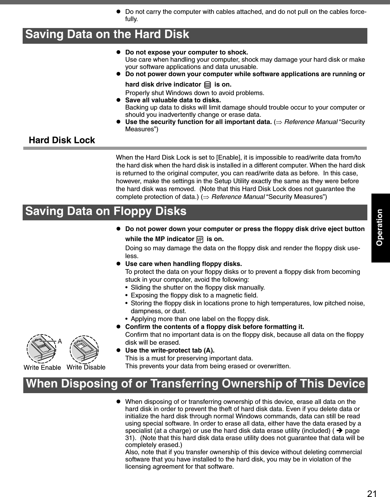 21OperationzDo not carry the computer with cables attached, and do not pull on the cables force-fully.zDo not expose your computer to shock.Use care when handling your computer, shock may damage your hard disk or make your software applications and data unusable.zDo not power down your computer while software applications are running or hard disk drive indicator   is on. Properly shut Windows down to avoid problems.zSave all valuable data to disks.Backing up data to disks will limit damage should trouble occur to your computer or should you inadvertently change or erase data.zUse the security function for all important data. (⇒ Reference Manual “Security Measures”)Hard Disk LockWhen the Hard Disk Lock is set to [Enable], it is impossible to read/write data from/to the hard disk when the hard disk is installed in a different computer. When the hard disk is returned to the original computer, you can read/write data as before.  In this case, however, make the settings in the Setup Utility exactly the same as they were before the hard disk was removed.  (Note that this Hard Disk Lock does not guarantee the complete protection of data.) (⇒ Reference Manual “Security Measures”)zDo not power down your computer or press the floppy disk drive eject button while the MP indicator   is on.Doing so may damage the data on the floppy disk and render the floppy disk use-less.zUse care when handling floppy disks.To protect the data on your floppy disks or to prevent a floppy disk from becoming stuck in your computer, avoid the following:• Sliding the shutter on the floppy disk manually. • Exposing the floppy disk to a magnetic field.• Storing the floppy disk in locations prone to high temperatures, low pitched noise, dampness, or dust.• Applying more than one label on the floppy disk.zConfirm the contents of a floppy disk before formatting it.Confirm that no important data is on the floppy disk, because all data on the floppy disk will be erased.zUse the write-protect tab (A).This is a must for preserving important data.This prevents your data from being erased or overwritten.zWhen disposing of or transferring ownership of this device, erase all data on the hard disk in order to prevent the theft of hard disk data. Even if you delete data or initialize the hard disk through normal Windows commands, data can still be read using special software. In order to erase all data, either have the data erased by a specialist (at a charge) or use the hard disk data erase utility (included) ( Îpage 31).  (Note that this hard disk data erase utility does not guarantee that data will be completely erased.)Also, note that if you transfer ownership of this device without deleting commercial software that you have installed to the hard disk, you may be in violation of the licensing agreement for that software.Saving Data on the Hard DiskSaving Data on Floppy DisksWhen Disposing of or Transferring Ownership of This Device