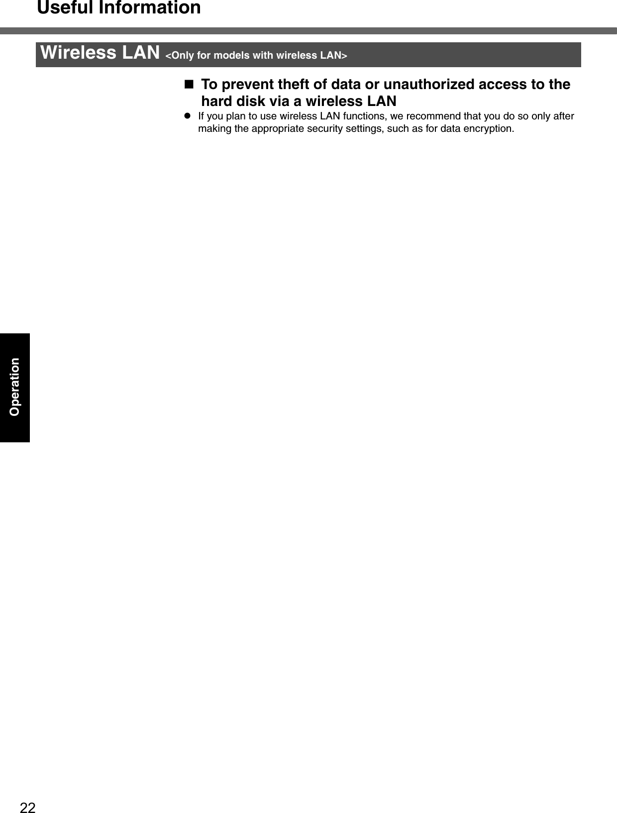 Useful Information22OperationTo prevent theft of data or unauthorized access to the hard disk via a wireless LANzIf you plan to use wireless LAN functions, we recommend that you do so only after making the appropriate security settings, such as for data encryption.Wireless LAN &lt;Only for models with wireless LAN&gt;