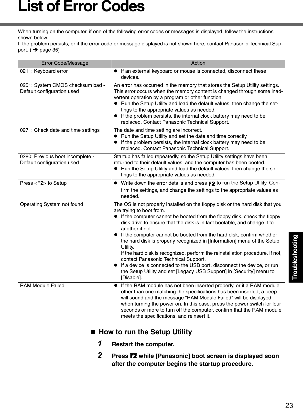 23TroubleshootingList of Error CodesWhen turning on the computer, if one of the following error codes or messages is displayed, follow the instructions shown below.If the problem persists, or if the error code or message displayed is not shown here, contact Panasonic Technical Sup-port. ( Îpage 35)How to run the Setup Utility1Restart the computer.2Press F2 while [Panasonic] boot screen is displayed soon after the computer begins the startup procedure.Error Code/Message Action0211: Keyboard error zIf an external keyboard or mouse is connected, disconnect these devices.0251: System CMOS checksum bad - Default configuration usedAn error has occurred in the memory that stores the Setup Utility settings.  This error occurs when the memory content is changed through some inad-vertent operation by a program or other function. zRun the Setup Utility and load the default values, then change the set-tings to the appropriate values as needed. zIf the problem persists, the internal clock battery may need to be replaced. Contact Panasonic Technical Support.0271: Check date and time settings  The date and time setting are incorrect.zRun the Setup Utility and set the date and time correctly.zIf the problem persists, the internal clock battery may need to be replaced. Contact Panasonic Technical Support.0280: Previous boot incomplete - Default configuration usedStartup has failed repeatedly, so the Setup Utility settings have been returned to their default values, and the computer has been booted.zRun the Setup Utility and load the default values, then change the set-tings to the appropriate values as needed. Press &lt;F2&gt; to Setup zWrite down the error details and press F2 to run the Setup Utility. Con-firm the settings, and change the settings to the appropriate values as needed.Operating System not found The OS is not properly installed on the floppy disk or the hard disk that you are trying to boot from.zIf the computer cannot be booted from the floppy disk, check the floppy disk drive to ensure that the disk is in fact bootable, and change it to another if not.zIf the computer cannot be booted from the hard disk, confirm whether the hard disk is properly recognized in [Information] menu of the Setup Utility.If the hard disk is recognized, perform the reinstallation procedure. If not, contact Panasonic Technical Support.zIf a device is connected to the USB port, disconnect the device, or run the Setup Utility and set [Legacy USB Support] in [Security] menu to [Disable].RAM Module Failed zIf the RAM module has not been inserted properly, or if a RAM module other than one matching the specifications has been inserted, a beep will sound and the message “RAM Module Failed” will be displayed when turning the power on. In this case, press the power switch for four seconds or more to turn off the computer, confirm that the RAM module meets the specifications, and reinsert it.