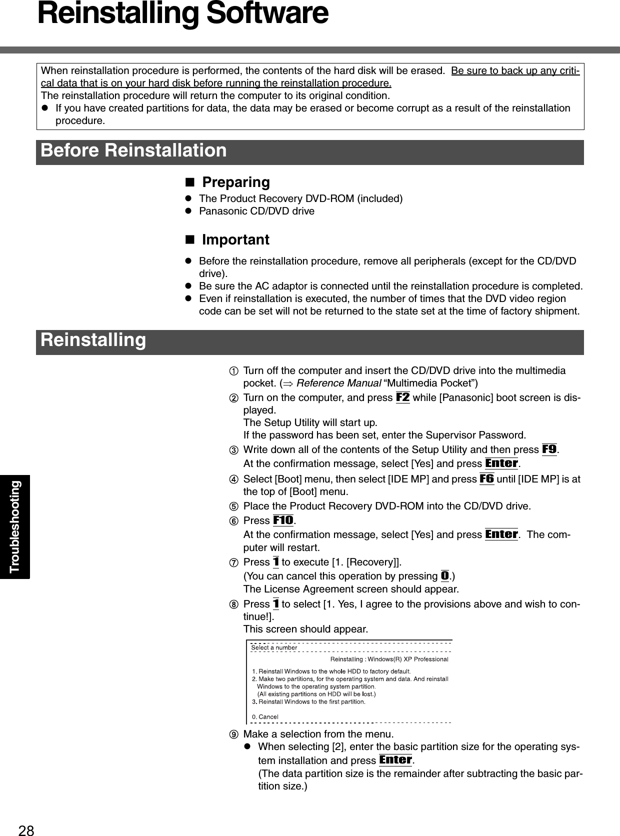 28TroubleshootingReinstalling SoftwarePreparingzThe Product Recovery DVD-ROM (included)zPanasonic CD/DVD driveImportantzBefore the reinstallation procedure, remove all peripherals (except for the CD/DVD drive).zBe sure the AC adaptor is connected until the reinstallation procedure is completed.zEven if reinstallation is executed, the number of times that the DVD video region code can be set will not be returned to the state set at the time of factory shipment.ATurn off the computer and insert the CD/DVD drive into the multimedia pocket. (⇒ Reference Manual “Multimedia Pocket”)BTurn on the computer, and press F2 while [Panasonic] boot screen is dis-played.The Setup Utility will start up. If the password has been set, enter the Supervisor Password.CWrite down all of the contents of the Setup Utility and then press F9.At the confirmation message, select [Yes] and press Enter.DSelect [Boot] menu, then select [IDE MP] and press F6 until [IDE MP] is at the top of [Boot] menu.EPlace the Product Recovery DVD-ROM into the CD/DVD drive.FPress F10.At the confirmation message, select [Yes] and press Enter.  The com-puter will restart.GPress 1 to execute [1. [Recovery]].(You can cancel this operation by pressing 0.)The License Agreement screen should appear.HPress 1 to select [1. Yes, I agree to the provisions above and wish to con-tinue!].This screen should appear.IMake a selection from the menu.zWhen selecting [2], enter the basic partition size for the operating sys-tem installation and press Enter.(The data partition size is the remainder after subtracting the basic par-tition size.)When reinstallation procedure is performed, the contents of the hard disk will be erased.  Be sure to back up any criti-cal data that is on your hard disk before running the reinstallation procedure.The reinstallation procedure will return the computer to its original condition.zIf you have created partitions for data, the data may be erased or become corrupt as a result of the reinstallation procedure.Before ReinstallationReinstalling