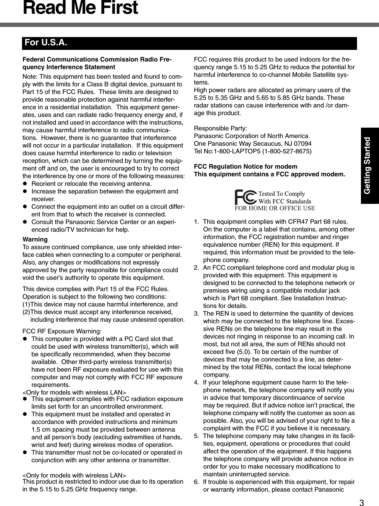 3Getting StartedRead Me FirstFederal Communications Commission Radio Fre-quency Interference StatementNote: This equipment has been tested and found to com-ply with the limits for a Class B digital device, pursuant to Part 15 of the FCC Rules.  These limits are designed to provide reasonable protection against harmful interfer-ence in a residential installation.  This equipment gener-ates, uses and can radiate radio frequency energy and, if not installed and used in accordance with the instructions, may cause harmful interference to radio communica-tions.  However, there is no guarantee that interference will not occur in a particular installation.  If this equipment does cause harmful interference to radio or television reception, which can be determined by turning the equip-ment off and on, the user is encouraged to try to correct the interference by one or more of the following measures:zReorient or relocate the receiving antenna.zIncrease the separation between the equipment and receiver.zConnect the equipment into an outlet on a circuit differ-ent from that to which the receiver is connected.zConsult the Panasonic Service Center or an experi-enced radio/TV technician for help.WarningTo assure continued compliance, use only shielded inter-face cables when connecting to a computer or peripheral.  Also, any changes or modifications not expressly approved by the party responsible for compliance could void the user’s authority to operate this equipment.This device complies with Part 15 of the FCC Rules.  Operation is subject to the following two conditions:(1)This device may not cause harmful interference, and(2)This device must accept any interference received, including interference that may cause undesired operation.FCC RF Exposure Warning:zThis computer is provided with a PC Card slot that could be used with wireless transmitter(s), which will be specifically recommended, when they become available.  Other third-party wireless transmitter(s) have not been RF exposure evaluated for use with this computer and may not comply with FCC RF exposure requirements.&lt;Only for models with wireless LAN&gt;zThis equipment complies with FCC radiation exposure limits set forth for an uncontrolled environment.zThis equipment must be installed and operated in accordance with provided instructions and minimum 1.5 cm spacing must be provided between antenna and all person’s body (excluding extremities of hands, wrist and feet) during wireless modes of operation.zThis transmitter must not be co-located or operated in conjunction with any other antenna or transmitter. &lt;Only for models with wireless LAN&gt;This product is restricted to indoor use due to its operation in the 5.15 to 5.25 GHz frequency range.FCC requires this product to be used indoors for the fre-quency range 5.15 to 5.25 GHz to reduce the potential for harmful interference to co-channel Mobile Satellite sys-tems.High power radars are allocated as primary users of the 5.25 to 5.35 GHz and 5.65 to 5.85 GHz bands. These radar stations can cause interference with and /or dam-age this product.Responsible Party:Panasonic Corporation of North AmericaOne Panasonic Way Secaucus, NJ 07094Tel No:1-800-LAPTOP5 (1-800-527-8675)FCC Regulation Notice for modemThis equipment contains a FCC approved modem.1. This equipment complies with CFR47 Part 68 rules. On the computer is a label that contains, among other information, the FCC registration number and ringer equivalence number (REN) for this equipment. If required, this information must be provided to the tele-phone company.2. An FCC compliant telephone cord and modular plug is provided with this equipment. This equipment is designed to be connected to the telephone network or premises wiring using a compatible modular jack which is Part 68 compliant. See Installation Instruc-tions for details.3. The REN is used to determine the quantity of devices which may be connected to the telephone line. Exces-sive RENs on the telephone line may result in the devices not ringing in response to an incoming call. In most, but not all area, the sum of RENs should not exceed five (5.0). To be certain of the number of devices that may be connected to a line, as deter-mined by the total RENs, contact the local telephone company.4. If your telephone equipment cause harm to the tele-phone network, the telephone company will notify you in advice that temporary discontinuance of service may be required. But if advice notice isn’t practical, the telephone company will notify the customer as soon as possible. Also, you will be advised of your right to file a complaint with the FCC if you believe it is necessary.5. The telephone company may take changes in its facili-ties, equipment, operations or procedures that could affect the operation of the equipment. If this happens the telephone company will provide advance notice in order for you to make necessary modifications to maintain uninterrupted service.6. If trouble is experienced with this equipment, for repair or warranty information, please contact Panasonic For U.S.A.