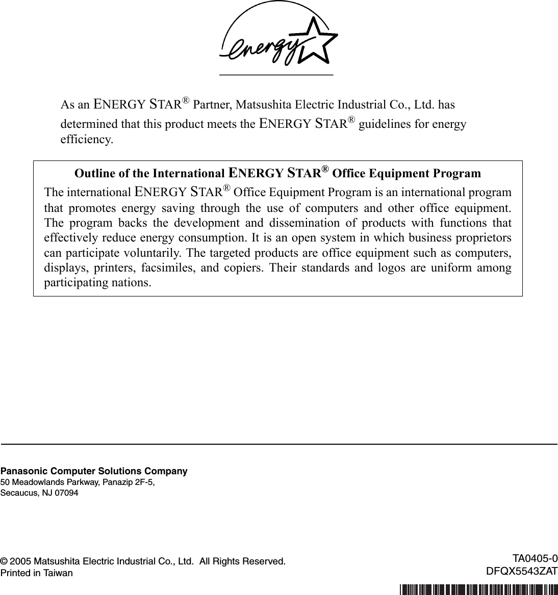 As an ENERGY STAR® Partner, Matsushita Electric Industrial Co., Ltd. hasdetermined that this product meets the ENERGY STAR® guidelines for energyefficiency.© 2005 Matsushita Electric Industrial Co., Ltd.  All Rights Reserved.Printed in TaiwanOutline of the International ENERGY STAR® Office Equipment ProgramThe international ENERGY STAR® Office Equipment Program is an international programthat promotes energy saving through the use of computers and other office equipment.The program backs the development and dissemination of products with functions thateffectively reduce energy consumption. It is an open system in which business proprietorscan participate voluntarily. The targeted products are office equipment such as computers,displays, printers, facsimiles, and copiers. Their standards and logos are uniform amongparticipating nations.Panasonic Computer Solutions Company50 Meadowlands Parkway, Panazip 2F-5,Secaucus, NJ 07094TA0405-0DFQX5543ZAT