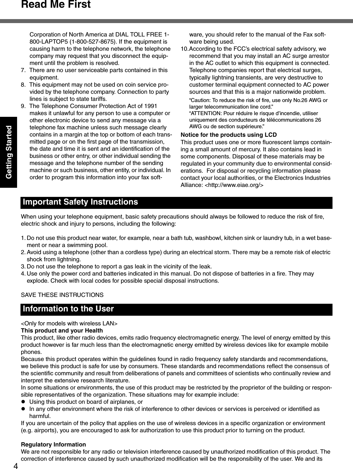 Read Me First4Getting StartedWhen using your telephone equipment, basic safety precautions should always be followed to reduce the risk of fire, electric shock and injury to persons, including the following: 1. Do not use this product near water, for example, near a bath tub, washbowl, kitchen sink or laundry tub, in a wet base-ment or near a swimming pool.2. Avoid using a telephone (other than a cordless type) during an electrical storm. There may be a remote risk of electric shock from lightning.3. Do not use the telephone to report a gas leak in the vicinity of the leak.4. Use only the power cord and batteries indicated in this manual. Do not dispose of batteries in a fire. They may explode. Check with local codes for possible special disposal instructions.SAVE THESE INSTRUCTIONS&lt;Only for models with wireless LAN&gt;This product and your HealthThis product, like other radio devices, emits radio frequency electromagnetic energy. The level of energy emitted by this product however is far much less than the electromagnetic energy emitted by wireless devices like for example mobile phones.Because this product operates within the guidelines found in radio frequency safety standards and recommendations, we believe this product is safe for use by consumers. These standards and recommendations reflect the consensus of the scientific community and result from deliberations of panels and committees of scientists who continually review and interpret the extensive research literature.In some situations or environments, the use of this product may be restricted by the proprietor of the building or respon-sible representatives of the organization. These situations may for example include:zUsing this product on board of airplanes, orzIn any other environment where the risk of interference to other devices or services is perceived or identified as harmful.If you are uncertain of the policy that applies on the use of wireless devices in a specific organization or environment (e.g. airports), you are encouraged to ask for authorization to use this product prior to turning on the product.Regulatory InformationWe are not responsible for any radio or television interference caused by unauthorized modification of this product. The correction of interference caused by such unauthorized modification will be the responsibility of the user. We and its Important Safety Instructions Information to the UserCorporation of North America at DIAL TOLL FREE 1-800-LAPTOP5 (1-800-527-8675). If the equipment is causing harm to the telephone network, the telephone company may request that you disconnect the equip-ment until the problem is resolved.7. There are no user serviceable parts contained in this equipment.8. This equipment may not be used on coin service pro-vided by the telephone company. Connection to party lines is subject to state tariffs.9. The Telephone Consumer Protection Act of 1991 makes it unlawful for any person to use a computer or other electronic device to send any message via a telephone fax machine unless such message clearly contains in a margin at the top or bottom of each trans-mitted page or on the first page of the transmission, the date and time it is sent and an identification of the business or other entry, or other individual sending the message and the telephone number of the sending machine or such business, other entity, or individual. In order to program this information into your fax soft-ware, you should refer to the manual of the Fax soft-ware being used.10.According to the FCC’s electrical safety advisory, we recommend that you may install an AC surge arrestor in the AC outlet to which this equipment is connected. Telephone companies report that electrical surges, typically lightning transients, are very destructive to customer terminal equipment connected to AC power sources and that this is a major nationwide problem.“Caution: To reduce the risk of fire, use only No.26 AWG or larger telecommunication line cord.”“ATTENTION: Pour réduire le risque d’incendie, utiliser uniquement des conducteurs de télécommunications 26 AWG ou de section supérieure.”Notice for the products using LCDThis product uses one or more fluorescent lamps contain-ing a small amount of mercury. It also contains lead in some components. Disposal of these materials may be regulated in your community due to environmental consid-erations.  For disposal or recycling information please contact your local authorities, or the Electronics Industries Alliance: &lt;http://www.eiae.org/&gt;